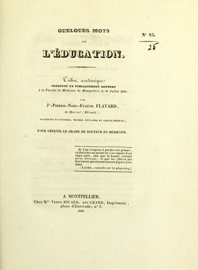 QUELQUES WîOT'B IV0 83. SUR. IL! Q cC—rit? ui_ aca Demi cjuej> PRÉSENTÉ ET PUBLIQUEMENT SOUTENU A la Faculté de Médecine de Montpellier, le 30 Juillet 1836 ; PAR J-Pierre-Noel-Eügène FLAVARD, de Murviel ( Hérault ) ; BACHELIER ÈS-LETTRES , MEMBRE TITULAIRE DU CERCLE MEDICAL ; POUR OBTENIR LE GRADE DE DOCTEUR EN MÉDECINE. Si l’on s’expose à perdre ses peines , ce doit être au moins en s’occupant d’un objet utile, aûn que la bonne volonté serve d’excuse, et que les efforts in- fructueux paraissent encore diirnes d’es- time. ( Lordat, conseils sur la pliysiolog.) A MONTPELLIER, Chez Mmc Veuve RICARD, née GRAND, Imprimeur , place d’Encivade, n* 3. 1836.