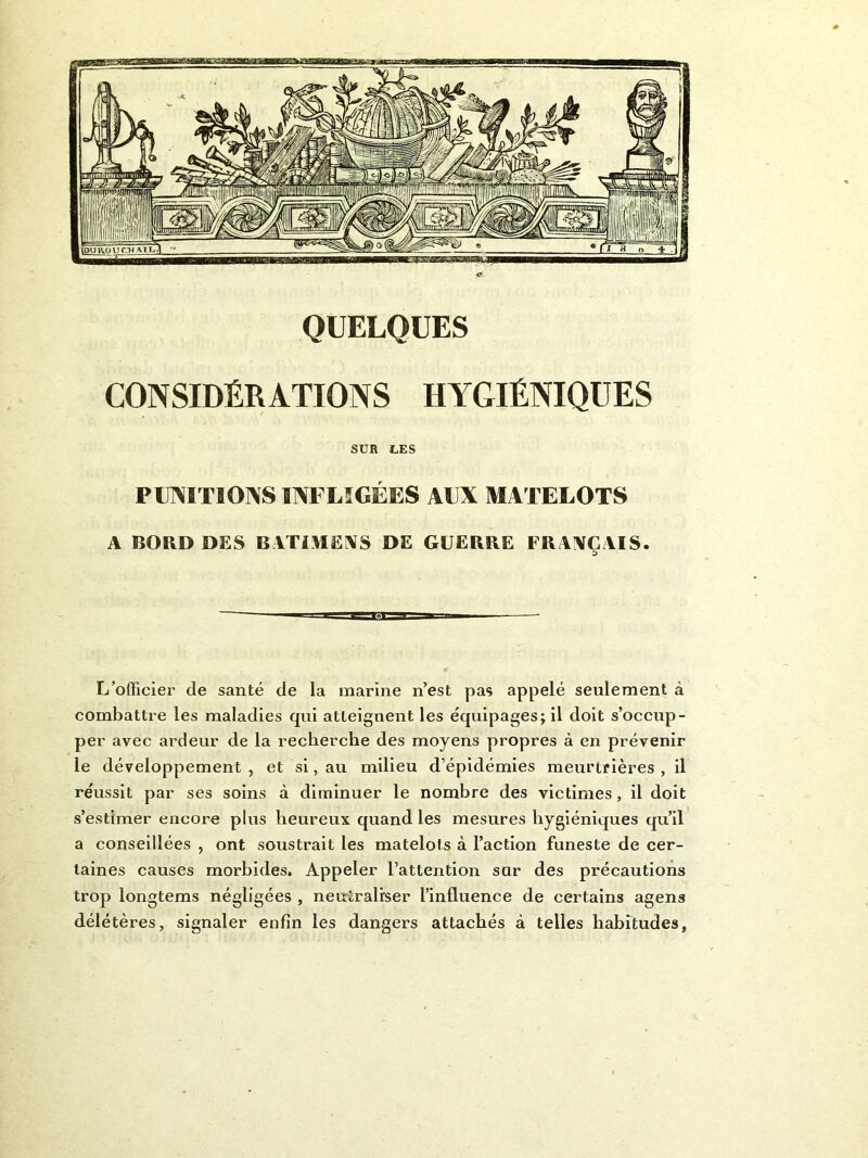 CONSIDÉRATIONS HYGIÉNIQUES SUR LES PUNITIONS INFLIGÉES AUX MATELOTS A BORD DES BATIMENS DE GUERRE FRAIVCAIS. L’officier de santé de la marine n’est pas appelé seulement à combattre les maladies qui atteignent les équipages; il doit s’occup- per avec ardeur de la recherche des moyens propres à en prévenir le développement , et si, au milieu d’épidémies meurtrières , il réussit par ses soins à diminuer le nombre des victimes, il doit s’estimer encore plus heureux quand les mesures hygiéniques qu’il a conseillées , ont soustrait les matelots à l’action funeste de cer- taines causes morbides. Appeler l’attention sur des précautions trop longtems négligées , neutraliser l’influence de certains agens délétères, signaler enfin les dangers attachés à telles liabftudes.