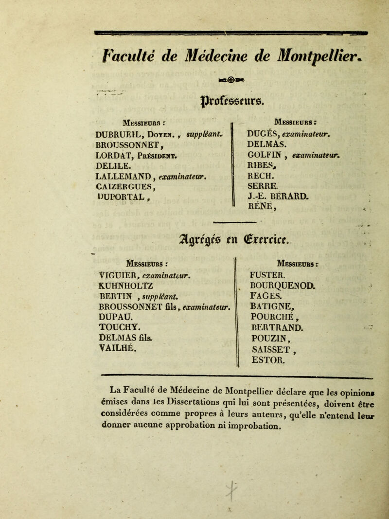 Faculté de Médecine de Montpellier. ta®» MESsiüUBn r DUBRUEIL, Doyen. , suppléant BROTJSSONNET, LORDATy Président. DELILE. LALLEMAND, examinateur, CAIZERGUES, DUPORTAL , Messieurs : DUGÉS, examinateur, DELMAS. GOLF IN , examinateur, RIBES, RECH. SERRE. J.-E. BÉRARD. RÉNÉ, îlgrégfô en (êïttcice. Messieurs ; Messieurs ; ViGÜIERj examinateur. KÜHNHOLTZ BERTIN , supplêamt. BROUSSONNET fils ^ examinateur. DUPAÜ. TOUCHY. DELMAS fils. VAILHÉ. FUSTER. BOURQÜENOD. FAGES. BATIGNE, FOURCHÉ, BERTRAND. POUZIN, SAISSET , ESTOR. La Faculté de Medecine de Montpellier déclare que les opinions émises dans les Dissertations qni lui sont présentées, doivent être considérées comme propres à leurs auteurs, qu’elle n’entend leur donner aucune approbation ni improbation.