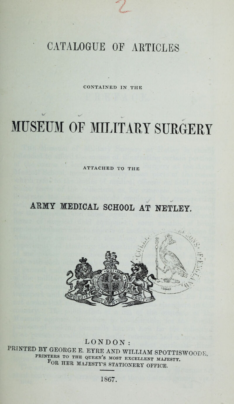 c CATALOGUE OF ARTICLES CONTAINED IN THE MUSEUM OF MILITARY SURGERY ATTACHED TO THE ARMY MEDICAL SCHOOL AT NETLEY. LONDON: PRINTED BY GEORGE E. EYRE AND WILLIAM SPOTTISWOODE PRINTERS TO THE QUEEN’S MOST EXCELLENT MAJESTY. OR HER MAJESTY’S STATIONERY OFFICE. 1867.