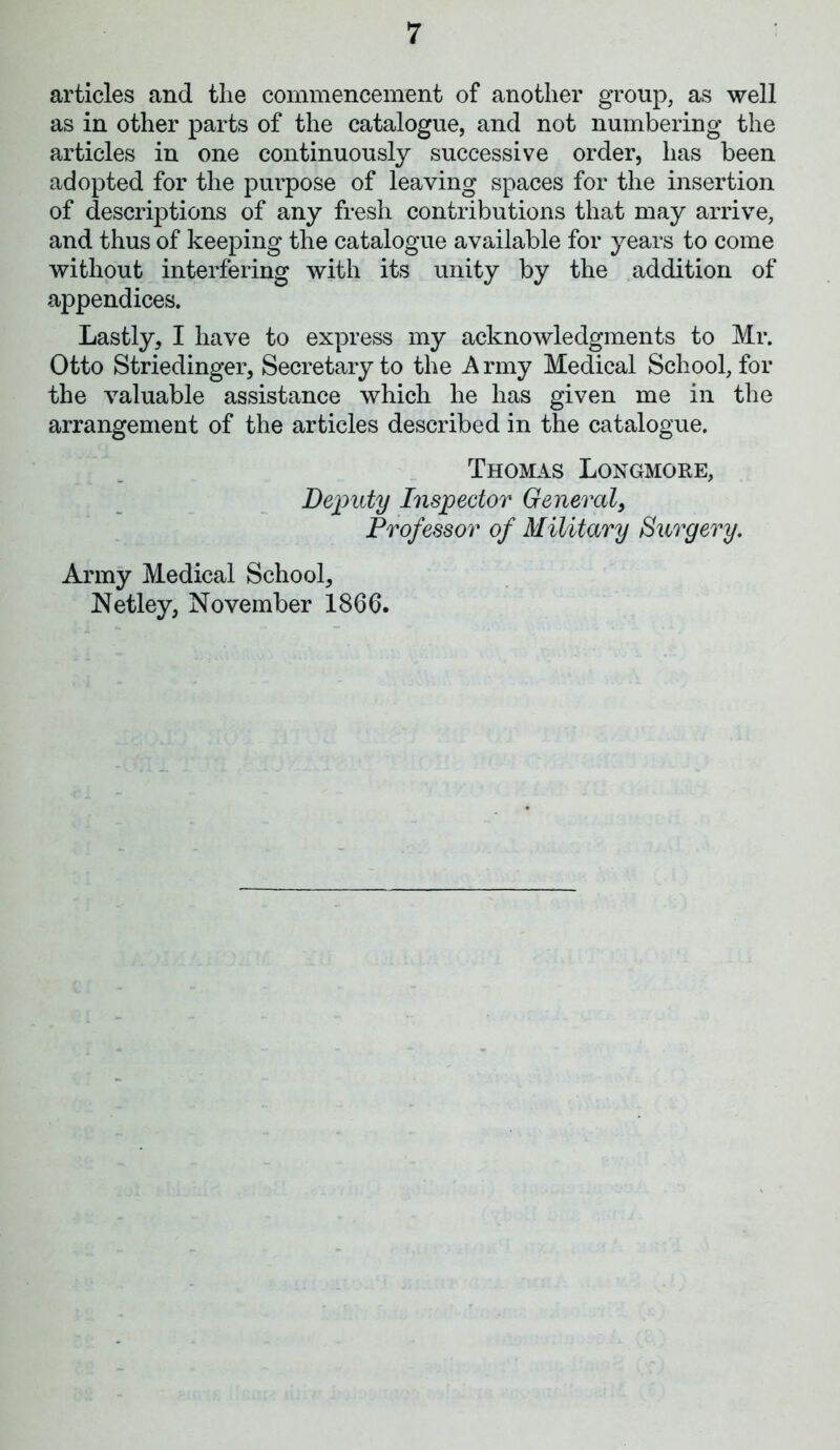 articles and the commencement of another group, as well as in other parts of the catalogue, and not numbering the articles in one continuously successive order, lias been adopted for the purpose of leaving spaces for the insertion of descriptions of any fresh contributions that may arrive, and thus of keeping the catalogue available for years to come without interfering with its unity by the addition of appendices. Lastly, I have to express my acknowledgments to Mr. Otto Striedinger, Secretary to the A rmy Medical School, for the valuable assistance which he has given me in the arrangement of the articles described in the catalogue. Thomas Longmore, Deputy Inspector General, Professor of Military Surgery. Army Medical School, Netley, November 1866.