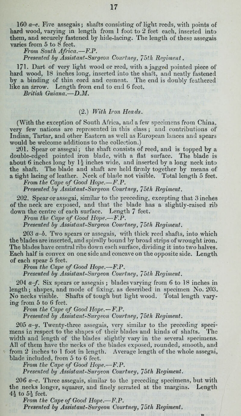 160 a-e. Five assegais; shafts consisting of light reeds, with points of hard wood, varying in length from 1 foot to 2 feet each, inserted into them, and securely fastened by hide-lacing. The length of these assegais varies from 5 to 8 feet. From South Africa.—F.P. Presented by Assist ant-Surgeon Courtney, 75tli Regiment. 171. Dart of very light wood or reed, with a jagged pointed piece of hard wood, 18 inches long, inserted into the shaft, and neatly fastened by a binding of thin cord and cement. The end is doubly feathered like an arrow. Length from end to end 6 feet. British Guiana.—D.M. (2.) With Iron Heads. (With the exception of South Africa, and a few specimens from China, very few nations are represented in this class; and contributions of Indian, Tartar, and other Eastern as well as European lances and spears would be welcome additions to the collection.) 201. Spear or assegai; the shaft consists of reed, and is topped by a double-edged pointed iron blade, with a flat surface. The blade is about 6 inches long by 1| inches wide, and inserted by a long neck into the shaft. The blade and shaft are held firmly together by means of a tight lacing of leather. Neck of blade not visible. Total length 5 feet. From the Cape of Good Hope.—F.P. Presented by Assistant-Surgeon Courtney, 75th Regiment. 202. Spear or assegai, similar to the preceding, excepting that 3 inches of the neck are exposed, and that the blade has a slightly-raised rib down the centre of each surface. Length 7 feet. From the Cape of Good Hope.—F.P. Presented by Assistant-Surgeon Courtney, 75th Regiment. 203 a-b. Two spears or assegais, with thick reed shafts, into which the blades are inserted, and spirally bound by broad strips of wrought iron. The blades have central ribs down each surface, dividing it into two halves. Each half is convex on one side and concave on the opposite side. Length of each spear 5 feet. From the Cape of Good Hope.—F.P. Presented by Assistant-Surgeon Courtney, 75th Regiment. 204 a-f. Six spears or assegais; blades varying from 6 to 18 inches in length; shapes, and mode of fixing, as described in specimen No. 203. No necks visible. Shafts of tough but light wood. Total length vary- ing from 5 to 6 feet. From the Cape of Good Hope.—F.P. Presented by Assistant-Surgeon Courtney, 75th Regiment. 205 a-y. Twenty-three assegais, very similar to the preceding speci- mens in respect to the shapes of their blades and kinds of shafts. The width and length of the blades slightly vary in the several specimens. All of them have the necks of the blades exposed, rounded, smooth, and from 2 inches to 1 foot in length. Average length of the whole assegai, blade included, from 5 to 6 feet. From the Cape of Good Hope.—F.P. Presented by Assist ant-Surgeon Courtney, 75th Regiment. 206 a-c. Three assegais, similar to the preceding specimens, but with the necks longer, squarer, and finely serrated at the margins. Length to 5| feet. From the Cape of Good Hope.—F.P. Presented by Assist ant-Surgeon Courtney, 75th Regiment.