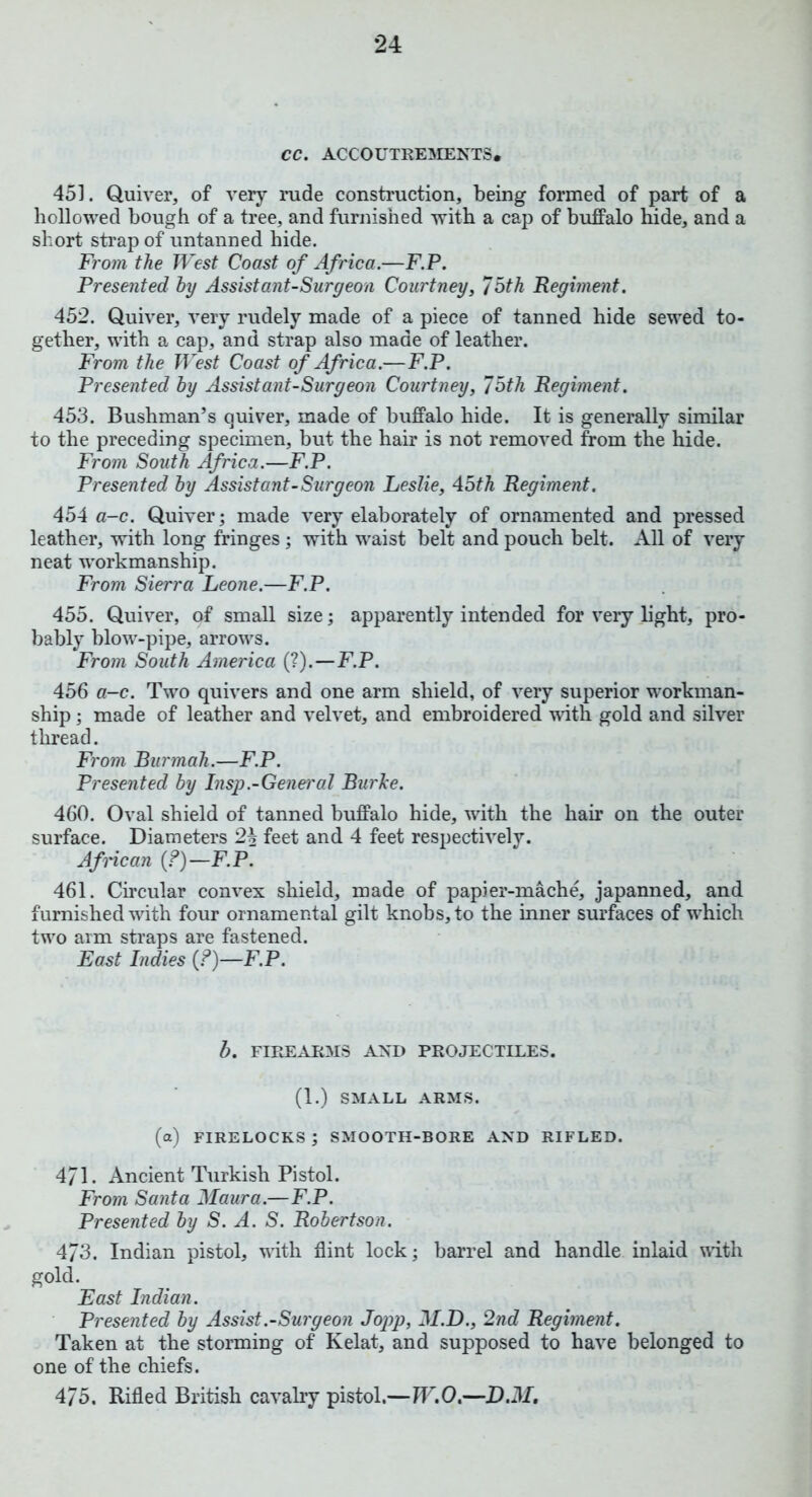 CC. ACCOUTREMENTS, 451. Quiver, of very rude construction, being formed of part of a hollowed bough of a tree, and furnished with a cap of buffalo hide, and a short strap of untanned hide. From the West Coast of Africa.—F.P. Presented by Assistant-Surgeon Courtney, 75th Regiment. 452. Quiver, very rudely made of a piece of tanned hide sewed to- gether, with a cap, and strap also made of leather. From the West Coast of Africa.—F.P. Presented by Assist ant-Surgeon Courtney, 75th Regiment. 453. Bushman’s quiver, made of buffalo hide. It is generally similar to the preceding specimen, but the hair is not removed from the hide. From South Africa.—F.P. Presented by Assistant-Surgeon Leslie, 45th Regiment. 454 a-c. Quiver; made very elaborately of ornamented and pressed leather, with long fringes ; with waist belt and pouch belt. All of very neat workmanship. From Sierra Leone.—F.P. 455. Quiver, of small size; apparently intended for very light, pro- bably blow-pipe, arrows. From South America (?).—F.P. 456 a-c. Two quivers and one arm shield, of very superior workman- ship ; made of leather and velvet, and embroidered with gold and silver thread. From Burmah.—F.P. Presented by Insp.-General Burke. 460. Oval shield of tanned buffalo hide, with the hair on the outer surface. Diameters 24 feet and 4 feet respectively. African (?)—F.P. 461. Circular convex shield, made of papier-mache, japanned, and furnished with four ornamental gilt knobs, to the inner surfaces of which two arm straps are fastened. East Indies (?)—F.P. b. FIREARMS AND PROJECTILES. (1.) SMALL ARMS. (a) firelocks; SMOOTH-BORE AND RIFLED. 4/1. Ancient Turkish Pistol. From Santa Maura.—F.P. Presented by S. A. S. Robertson. 473. Indian pistol, with flint lock; barrel and handle inlaid with gold. East Indian. Presented by Assist.-Surgeon Jopp, M.D., 2nd Regiment. Taken at the storming of Kelat, and supposed to have belonged to one of the chiefs. 475. Rifled British cavalry pistol.—W.O.—D.M.