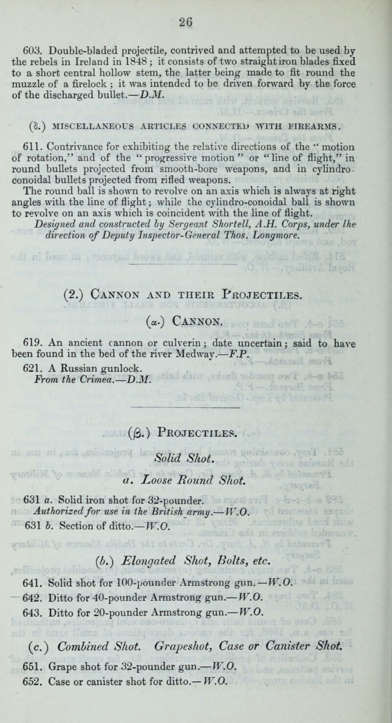 603. Double-bladed projectile, contrived and attempted to be used by the rebels in Ireland in 1848; it consists of two straight iron blades fixed to a short central hollow stem, the latter being made to fit round the muzzle of a firelock ; it was intended to be driven forward by the force of the discharged bullet.—D.M. (p.) MISCELLANEOUS ARTICLES CONNECTED WITH FIREARMS. 611. Contrivance for exhibiting the relative directions of the “ motion of rotation,” and of the “progressive motion” or “line of flight,” in round bullets projected from smooth-bore weapons, and in cylindro- conoidal bullets projected from rifled weapons. The round ball is shown to revolve on an axis which is always at right angles with the line of flight; while the cylindro-conoidal ball is shown to revolve on an axis which is coincident with the line of flight. Designed and constructed by Sergeant Shortell, A.H. Corps, under Ike direction of Deputy Inspector-General Thos. Longmore. (2.) Cannon and their Projectiles. («.) Cannon. 619. An ancient cannon or culverin; date uncertain; said to have been found in the bed of the river Medway.—F.P. 621. A Russian gunlock. From the Crimea.—D.M. (fi.) Projectiles. Solid Shot. a. Loose Round Shot. 631 a. Solid iron shot for 32-pounder. Authorized for use in the British army.— IV. 0. 631 b. Section of ditto.—W.O. (b.) Elongated Shot, Bolts, etc. 641. Solid shot for 100-pounder Armstrong gun.—W.O. 642. Ditto for 40-pounder Armstrong gun.— W.O. 643. Ditto for 20-pounder Armstrong gun.— W.O. (c.) Combined Shot Grapeshot, Case or Canister Shot. 651. Grape shot for 32-pounder gun.— W.O. 652. Case or canister shot for ditto.— W.O.