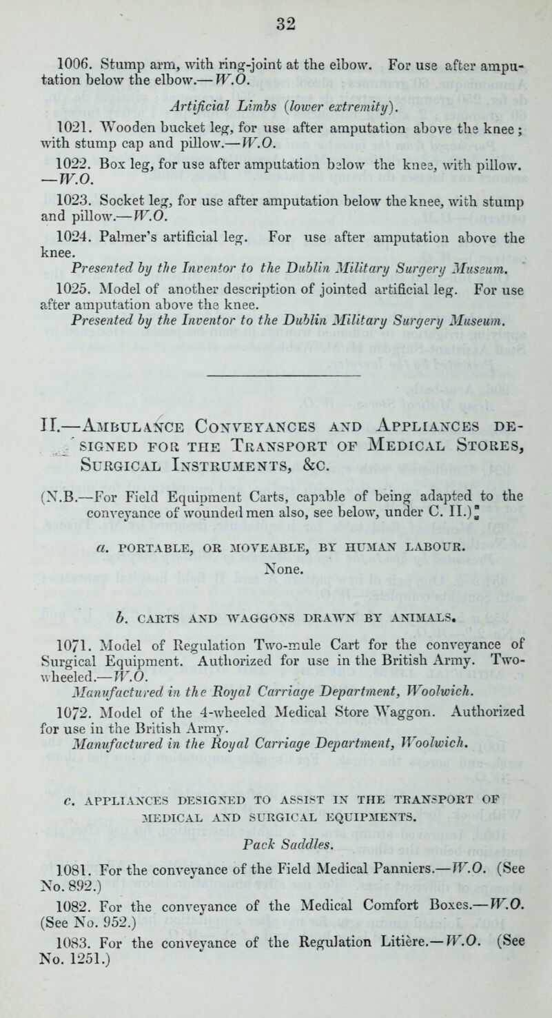 1006. Stump arm, with ring-joint at the elbow. For use after ampu- tation below the elbow.— W.O. Artificial Limbs (lower extremity). 1021. Wooden bucket leg, for use after amputation above the knee; with stump cap and pillow.— W.O. 1022. Box leg, for use after amputation below the knee, with pillow. — W.O. 1023. Socket leg, for use after amputation below the knee, with stump and pillow.—W.O. 1024. Palmer’s artificial leg. For use after amputation above the knee. Presented by the Inventor to the Dublin Military Surgery Museum. 1025. Model of another description of jointed artificial leg. For use after amputation above the knee. Presented by the Inventor to the Dublin Military Surgery Museum. II.—Ambulance Conveyances and Appliances de- signed for the Transport of Medical Stores, Surgical InstrUxYients, &c. (X.B.—For Field Equipment Carts, capable of being adapted to the conveyance of wounded men also, see below, under C. II.) ^ a. PORTABLE, OR MOVEABLE, BY HUMAN LABOUR. None. b. CARTS AND WAGGONS DRAWN BY ANIMALS. 1071. Model of Regulation Two-mule Cart for the conveyance of Surgical Equipment. Authorized for use in the British Army. Two- wlieeled.—W.O. Manufactured in the Royal Carriage Department, Woolwich. 1072. Model of the 4-wheeled Medical Store Waggon. Authorized for use in the British Army. Manufactured in the Royal Carriage Department, Woolwich. C. APPLIANCES DESIGNED TO ASSIST IN THE TRANSPORT OF MEDICAL AND SURGICAL EQUIPMENTS. Pack Saddles. 1081. For the conveyance of the Field Medical Panniers.—W.O. (See No. 892.) 1082. For the conveyance of the Medical Comfort Boxes.— W.O. (See No. 952.) 1083. For the conveyance of the Regulation Litiere.— W.O. (See No. 1251.)