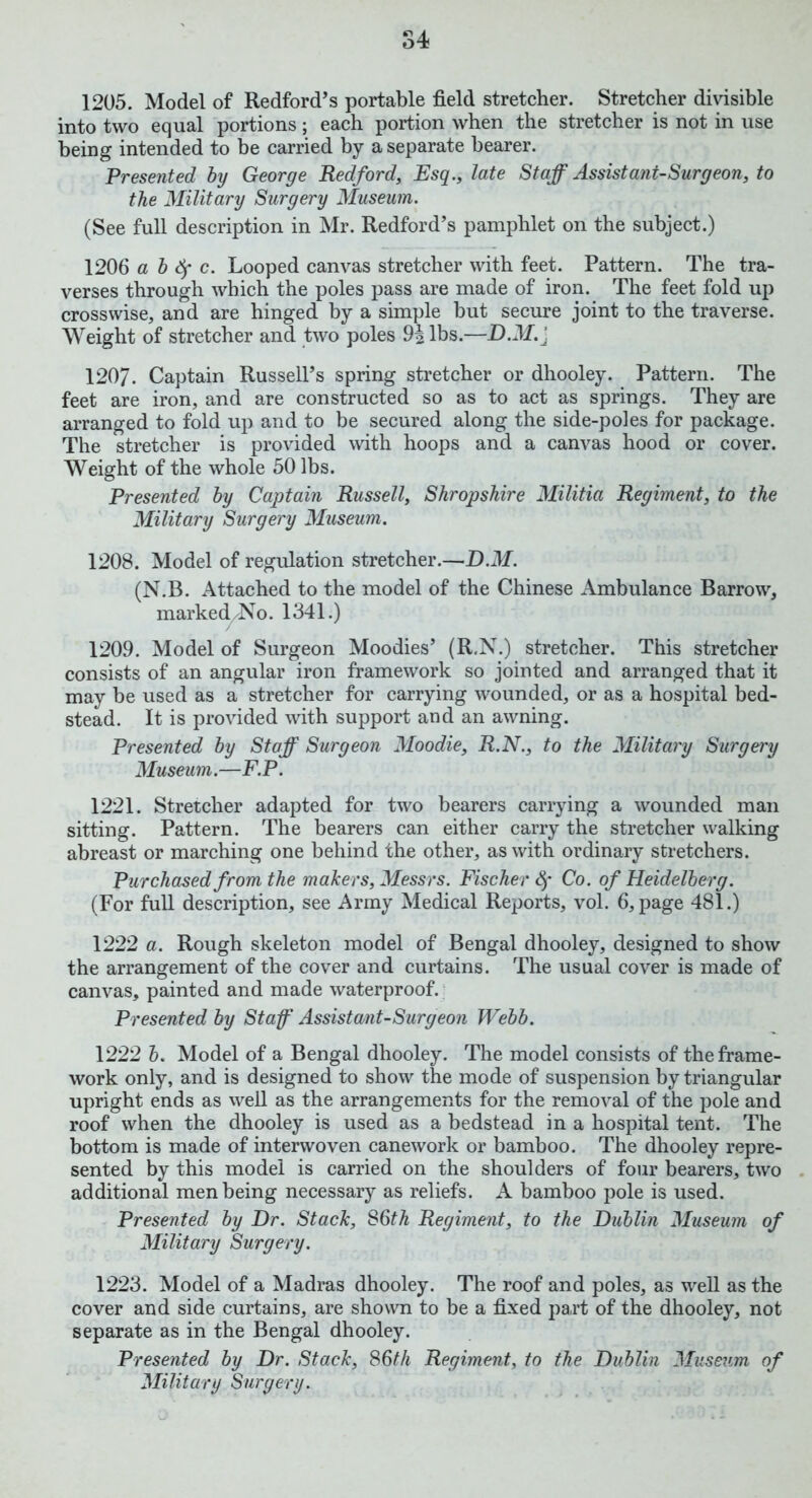 1205. Model of Redford’s portable field stretcher. Stretcher divisible into two equal portions; each portion when the stretcher is not in use being intended to be carried by a separate bearer. Presented by George Redford, Esq., late Staff Assistant-Surgeon, to the Military Surgery Museum. (See full description in Mr. Redford’s pamphlet on the subject.) 1206 a b fy c. Looped canvas stretcher with feet. Pattern. The tra- verses through which the poles pass are made of iron. The feet fold up crosswise, and are hinged by a simple but secure joint to the traverse. Weight of stretcher and two poles 9| lbs.—D.M.j 1207. Captain Russell’s spring stretcher or dhooley. Pattern. The feet are iron, and are constructed so as to act as springs. They are arranged to fold up and to be secured along the side-poles for package. The stretcher is provided with hoops and a canvas hood or cover. Weight of the whole 50 lbs. Presented by Captain Russell, Shropshire Militia Regiment, to the Military Surgery Museum. 1208. Model of regulation stretcher.—DM. (N.B. Attached to the model of the Chinese Ambulance Barrow, marked/No. 1341.) 1209. Model of Surgeon Moodies’ (R.N.) stretcher. This stretcher consists of an angular iron framework so jointed and arranged that it may be used as a stretcher for carrying wounded, or as a hospital bed- stead. It is provided with support and an awning. Presented by Staff Surgeon Moodie, R.N., to the Military Surgery Museum.—F.P. 1221. Stretcher adapted for two bearers carrying a wounded man sitting. Pattern. The bearers can either carry the stretcher walking abreast or marching one behind the other, as with ordinary stretchers. Purchased from the makers, Messrs. Fischer fy Co. of Heidelberg. (For full description, see Army Medical Reports, vol. 6, page 481.) 1222 a. Rough skeleton model of Bengal dhooley, designed to show the arrangement of the cover and curtains. The usual cover is made of canvas, painted and made waterproof. Presented by Staff Assistant-Surgeon Webb. 1222 b. Model of a Bengal dhooley. The model consists of the frame- work only, and is designed to show the mode of suspension by triangular upright ends as well as the arrangements for the removal of the pole and roof when the dhooley is used as a bedstead in a hospital tent. The bottom is made of interwoven canework or bamboo. The dhooley repre- sented by this model is carried on the shoulders of four bearers, two additional men being necessary as reliefs. A bamboo pole is used. Presented by Dr. Stack, 86th Regiment, to the Dublin Museum of Military Surgery. 1223. Model of a Madras dhooley. The roof and poles, as well as the cover and side curtains, are shown to be a fixed part of the dhooley, not separate as in the Bengal dhooley. Presented by Dr. Stack, 86th Regiment, to the Dublin Museum of Military Surgery.