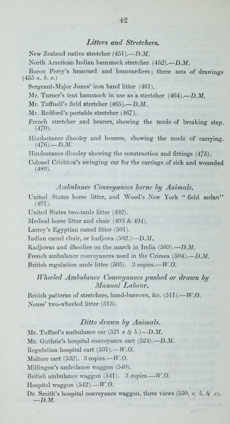 Litters and Stretchers. New Zealand native stretcher (451).—D.M. North American Indian hammock stretcher (452).—D.M. Baron Percy’s brancard and brancardiers; three sets of drawings (455 a. b. c.) Sergeant-Major Jones’ iron band litter (461). Mr. Turner’s tent hammock in use as a stretcher (464).—D.M. Mr. Tuffnell’s field stretcher (465).— D.M. Mr. Redford’s portable stretcher (467). French stretcher and bearers, showing the mode of breaking step. (470). Hindostanee dhooley and bearers, showing the mode of carrying. (476).—D.M. Hindostanee dhooley showing the construction and fittings (475). Colonel Crichton’s swinging car for the carriage of sick and wounded (480). Ambulance Conveyances borne by Animals. United States horse litter, and Wood’s New York “ field sedan” (491). United States two-mule litter (492). Medieal horse litter and chair (493 & 494). Larrey’s Egyptian camel litter (501). Indian camel chair, or kadjowa (502.)—D.M. Kadjowas and dhoolies on the march in India (503).—D.M. French ambulance conveyances used in the Crimea (504).—D.M. British regulation mule litter (505). 3 copies.—W.O. Wheeled Ambulance Conveyances pushed or drawn by Manual Labour. British patterns of stretchers, hand-barrows, &c. (511).— W.O. Neuss’ two-wheeled litter (513). Ditto drawn by Animals. Mr. Tuffnel’s ambulance car (521 a fy b.)—D.M. Mr. Guthrie’s hospital conveyance cart (524).—D.M. Regulation hospital cart (531).—W.O. Maltese cart (532). 3 copies.— W.O. Millingen’s ambulance waggon (540). British ambulance waggon (541). 3 copies.— W.O. Hospital waggon (542).— W.O. Dr. Smith’s hospital conveyance waggon, three views (550. a. b. Sc c). —D.M.