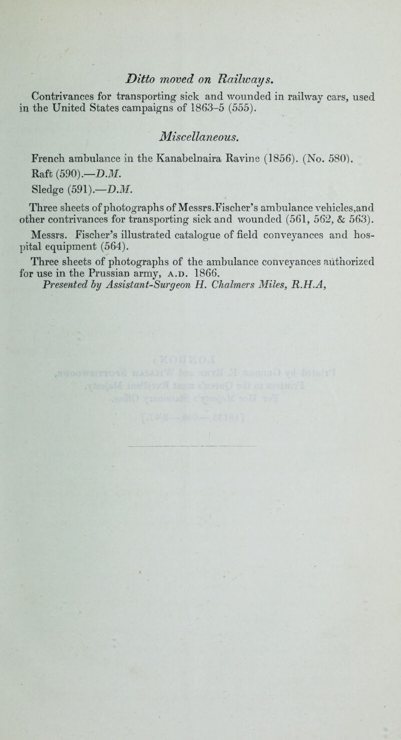 Ditto moved on Hallways. Contrivances for transporting sick and wounded in railway cars, used in the United States campaigns of 1863-5 (555). Miscellaneous. French ambulance in the Kanabelnaira Ravine (1856). (No. 580). Raft (590).—D.M. Sledge (591).—D.M. Three sheets of photographs of Messrs.Fischer’s ambulance vehicles,and other contrivances for transporting sick and wounded (561, 562, & 563). Messrs. Fischer’s illustrated catalogue of field conveyances and hos- pital equipment (564). Three sheets of photographs of the ambulance conveyances authorized for use in the Prussian army, a.d. 1866. Presented by Assistant-Surgeon H. Chalmers Miles, R.H.A,