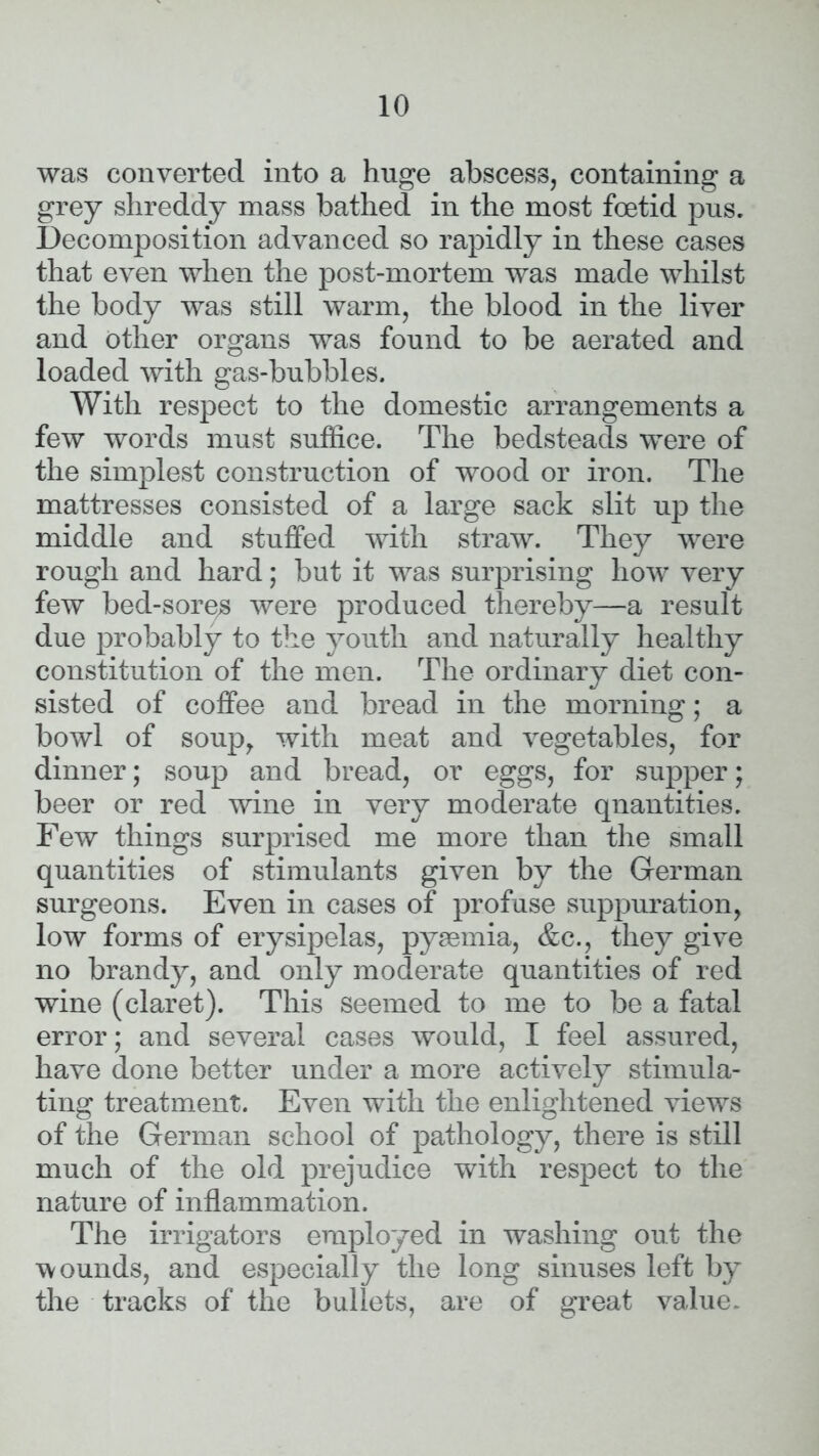 was converted into a huge abscess, containing a grey shreddy mass bathed in the most foetid pus. Decomposition advanced so rapidly in these cases that even when the post-mortem was made whilst the body was still warm, the blood in the liver and other organs was found to be aerated and loaded with gas-bubbles. With respect to the domestic arrangements a few words must suffice. The bedsteads were of the simplest construction of wood or iron. The mattresses consisted of a large sack slit up the middle and stuffed with straw. They were rough and hard; but it was surprising how very few bed-sores were produced thereby—a result due probably to the youth and naturally healthy constitution of the men. The ordinary diet con- sisted of coffee and bread in the morning; a bowl of soup, with meat and vegetables, for dinner; soup and bread, or eggs, for supper; beer or red wine in very moderate quantities. Few things surprised me more than the small quantities of stimulants given by the German surgeons. Even in cases of profuse suppuration, low forms of erysipelas, pyaemia, &c., they give no brandy, and only moderate quantities of red wine (claret). This seemed to me to be a fatal error; and several cases would, I feel assured, have done better under a more actively stimula- ting treatment. Even with the enlightened views of the German school of pathology, there is still much of the old prejudice with respect to the nature of inflammation. The irrigators employed in washing out the wounds, and especially the long sinuses left by the tracks of the bullets, are of great value.