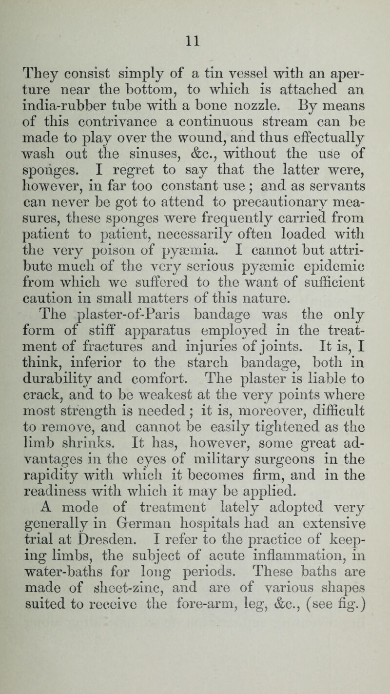 They consist simply of a tin vessel with an aper- ture near the bottom, to which is attached an india-rubber tube with a bone nozzle. By means of this contrivance a continuous stream can be made to play over the wound, and thus effectually wash out the sinuses, &c., without the use of sponges. I regret to say that the latter were, however, in far too constant use ; and as servants can never be got to attend to precautionary mea- sures, these sponges were frequently carried from patient to patient, necessarily often loaded with the very poison of pyaemia. I cannot but attri- bute much of the very serious pyaemic epidemic from which we suffered to the want of sufficient caution in small matters of this nature. The plaster-of-Paris bandage was the only form of stiff apparatus employed in the treat- ment of fractures and injuries of joints. It is, I think, inferior to the starch bandage, both in durability and comfort. The plaster is liable to crack, and to be weakest at the very points where most strength is needed; it is, moreover, difficult to remove, and cannot be easily tightened as the limb shrinks. It has, however, some great ad- vantages in the eyes of military surgeons in the rapidity with which it becomes firm, and in the readiness with which it may be applied. A mode of treatment lately adopted very generally in German hospitals had an extensive trial at Dresden. I refer to the practice of keep- ing limbs, the subject of acute inflammation, in water-baths for long periods. These baths are made of sheet-zinc, and are of various shapes suited to receive the fore-arm, leg, &c., (see fig.)