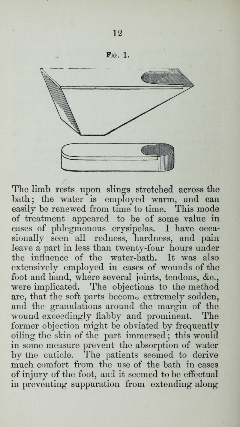 Fig. 1. / The limb rests upon slings stretched across the bath; the water is employed warm, and can easily be renewed from time to time. This mode of treatment appeared to be of some value in cases of phlegmonous erysipelas. I have occa- sionally seen all redness, hardness, and pain leave a part in less than twenty-four hours under the influence of the water-bath. Tt was also extensively employed in cases of wounds of the foot and hand, where several joints, tendons, &c., were implicated. The objections to the method are, that the soft parts become extremely sodden, and the granulations around the margin of the wound exceedingly flabby and prominent. The former objection might be obviated by frequently oiling the skin of the part immersed; this would in some measure prevent the absorption of water by the cuticle. The patients seemed to derive much comfort from the use of the bath in cases of injury of the foot, and it seemed to be effectual in preventing suppuration from extending along