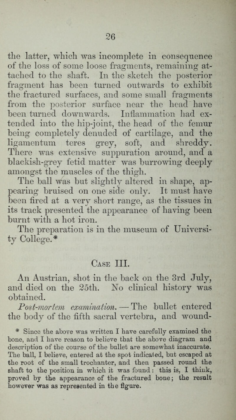 the latter, which was incomplete in consequence of the loss of some loose fragments, remaining at- tached to the shaft. In the sketch the posterior fragment has been turned outwards to exhibit the fractured surfaces, and some small fragments from the posterior surface near the head have been turned downwards. Inflammation had ex- tended into the hip-joint, the head of the femur being completely denuded of cartilage, and the ligamentum teres grey, soft, and shreddy. There was extensive suppuration around, and a blackish-grey fetid matter was burrowing deeply amongst the muscles of the thigh. The ball was but slightly altered in shape, ap- pearing bruised on one side only. It must have been fired at a very short range, as the tissues in its track presented the appearance of having been burnt with a hot iron. The preparation is in the museum of Universi- ty College.* Case III. An Austrian, shot in the back on the 3rd July, and died on the 25th. No clinical history was obtained. Post-mortem examination. — The bullet entered the body of the fifth sacral vertebra, and wound- * Since the above was written I have carefully examined the bone, and I have reason to believe that the above diagram and description of the course of the bullet are somewhat inaccurate. The ball, I believe, entered at the spot indicated, but escaped at the root of the small trochanter, and then passed round the shaft to the position in which it was found : this is, I think, proved by the appearance of the fractured bone; the result however was as represented in the figure.