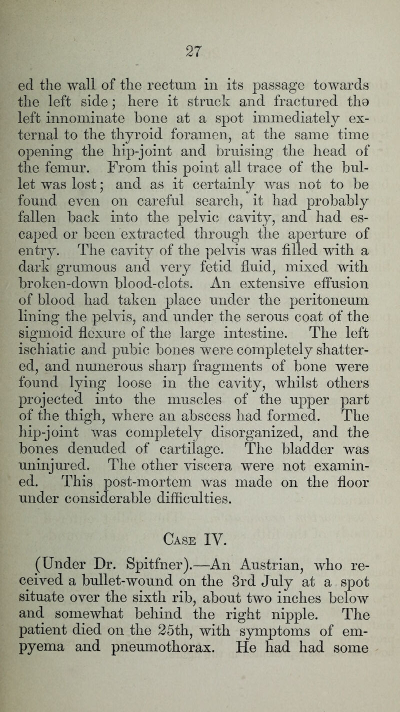 ed the wall of the rectum in its passage towards the left side; here it struck and fractured tho left innominate bone at a spot immediately ex- ternal to the thyroid foramen, at the same time opening the liip-joint and bruising the head of the femur. From this point all trace of the bul- let was lost; and as it certainly was not to be found even on careful search, it had probably fallen back into the pelvic cavity, and had es- caped or been extracted through the aperture of entry. The cavity of the pelvis was filled with a dark grumous and very fetid fluid, mixed with broken-down blood-clots. An extensive effusion of blood had taken place under the peritoneum lining the pelvis, and under the serous coat of the sigmoid flexure of the large intestine. The left ischiatic and pubic bones were completely shatter- ed, and numerous sharp fragments of bone were found lying loose in the cavity, whilst others projected into the muscles of the upper part of the thigh, where an abscess had formed. The hip-joint was completely disorganized, and the bones denuded of cartilage. The bladder was uninjured. The other viscera were not examin- ed. This post-mortem was made on the floor under considerable difficulties. Case IV. (Under Dr. Spitfner).—An Austrian, who re- ceived a bullet-wound on the 3rd July at a spot situate over the sixth rib, about two inches below and somewhat behind the right nipple. The patient died on the 25th, with symptoms of em- pyema and pneumothorax. He had had some