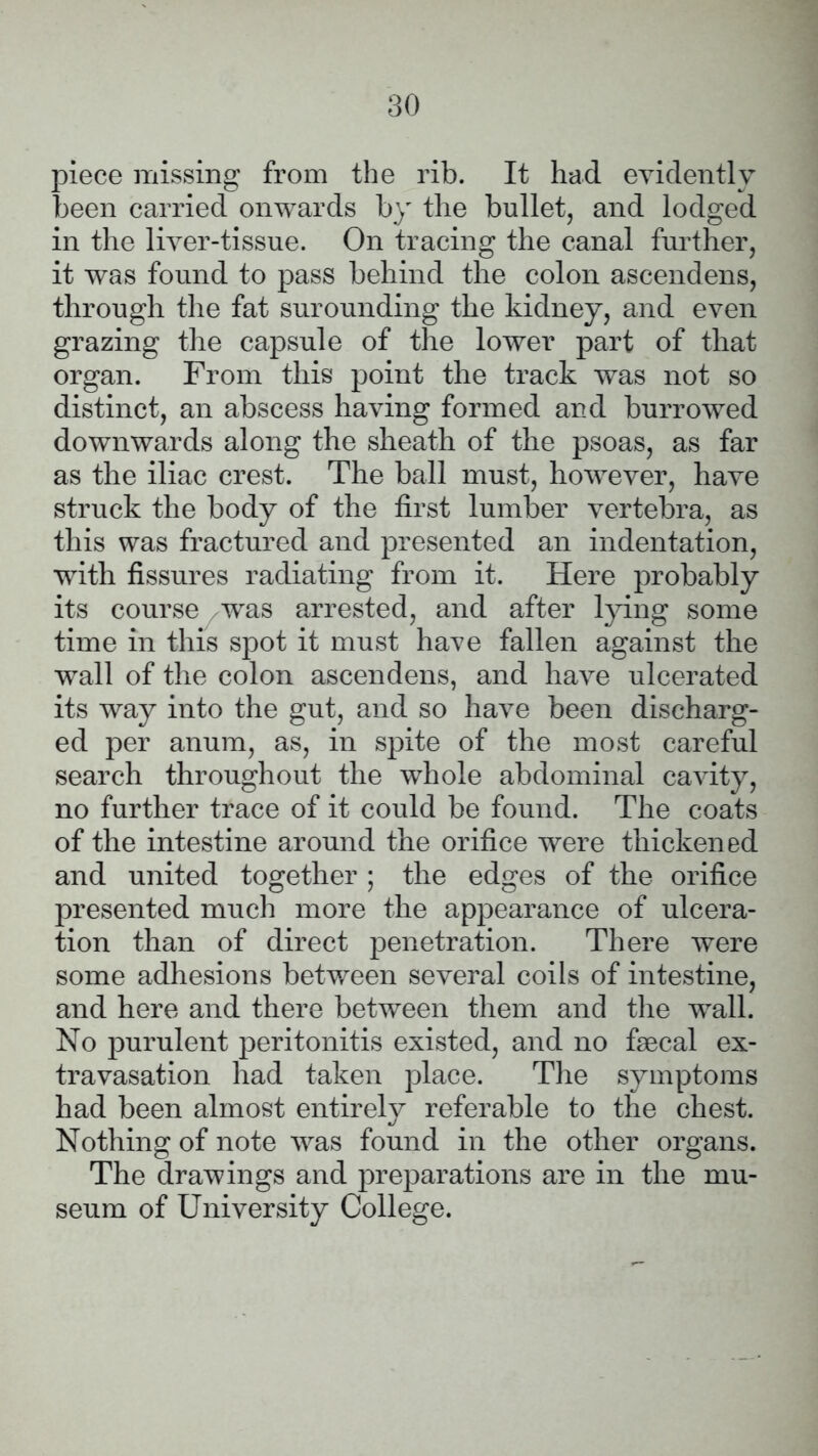 piece missing from the rib. It had evidently been carried onwards by the bullet, and lodged in the liver-tissue. On tracing the canal further, it was found to pass behind the colon ascendens, through the fat surounding the kidney, and even grazing the capsule of the lower part of that organ. From this point the track was not so distinct, an abscess having formed and burrowed downwards along the sheath of the psoas, as far as the iliac crest. The ball must, however, have struck the body of the first lumber vertebra, as this was fractured and presented an indentation, with fissures radiating from it. Here probably its course was arrested, and after lying some time in this spot it must have fallen against the wall of the colon ascendens, and have ulcerated its way into the gut, and so have been discharg- ed per anum, as, in spite of the most careful search throughout the whole abdominal cavity, no further trace of it could be found. The coats of the intestine around the orifice were thickened and united together ; the edges of the orifice presented much more the appearance of ulcera- tion than of direct penetration. There were some adhesions between several coils of intestine, and here and there between them and the wall. No purulent peritonitis existed, and no faecal ex- travasation had taken place. The symptoms had been almost entirely referable to the chest. Nothing of note was found in the other organs. The drawings and preparations are in the mu- seum of University College.