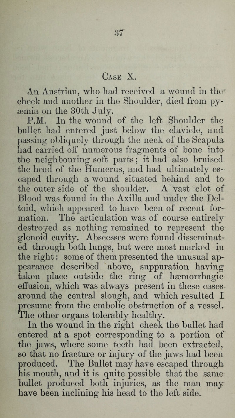 Case X. An Austrian, who had received a wound in the cheek and another in the Shoulder, died from py- aemia on the 30th July. P.M. In the wound of the left Shoulder the bullet had entered just below the clavicle, and passing obliquely through the neck of the Scapula had carried off numerous fragments of bone into the neighbouring soft parts; it had also bruised the head of the Humerus, and had ultimately es- caped through a wound situated behind and to the outer side of the shoulder. A vast clot of Blood was found in the Axilla and under the Del- toid, which appeared to have been of recent for- mation. The articulation was of course entirely destroyed as nothing remained to represent the glenoid cavity. Abscesses were found disseminat- ed through both lungs, but were most marked in the right: some of them presented the unusual ap- pearance described above, suppuration having taken place outside the ring of hsemorrhagic effusion, which was always present in these cases around the central slough, and which resulted I presume from the embolic obstruction of a vessel. The other organs tolerably healthy. In the wound in the right cheek the bullet had entered at a spot corresponding to a portion of the jaws, where some teeth had been extracted, so that no fracture or injury of the jaws had been produced. The Bullet may have escaped through his mouth, and it is quite possible that the same bullet produced both injuries, as the man may have been inclining his head to the left side.