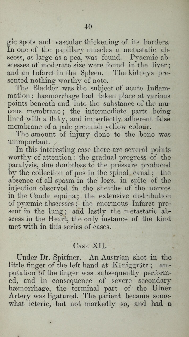 gic spots and vascular thickening of its borders. In one of the papillary muscles a metastatic ab- scess, as large as a pea, was found. Pyaemic ab- scesses of moderate size were found in the liver; and an Infarct in the Spleen. The kidneys pre- sented nothing worthy of note. The Bladder was the subject of acute Inflam- mation : haemorrhage had taken place at various points beneath and into the substance of the mu- cous membrane; the intermediate parts being lined with a flaky, and imperfectly adherent false membrane of a pale greenish yellow colour. The amount of injury done to the bone was unimportant. In this interesting case there are several points worthy of attention : the gradual progress of the paralysis, due doubtless to the pressure produced by the collection of pus in the spinal canal; the absence of all spasm in the legs, in spite of the injection observed in the sheaths of the nerves in the Cauda equina; the extensive distribution of pyaemic abscesses; the enormous Infarct pre- sent in the lung; and lastly the metastatic ab- scess in the Heart, the only instance of the kind met with in this series of cases. Case XII. Under Dr. Spitfner. An Austrian shot in the little finger of the left hand at Koniggratz ; am- putation Df the finger was subsequently perform- ed, and in consequence of severe secondary haemorrhage, the terminal part of the Ulner Artery was ligatured. The patient became some- what icteric, but not markedly so, and had a