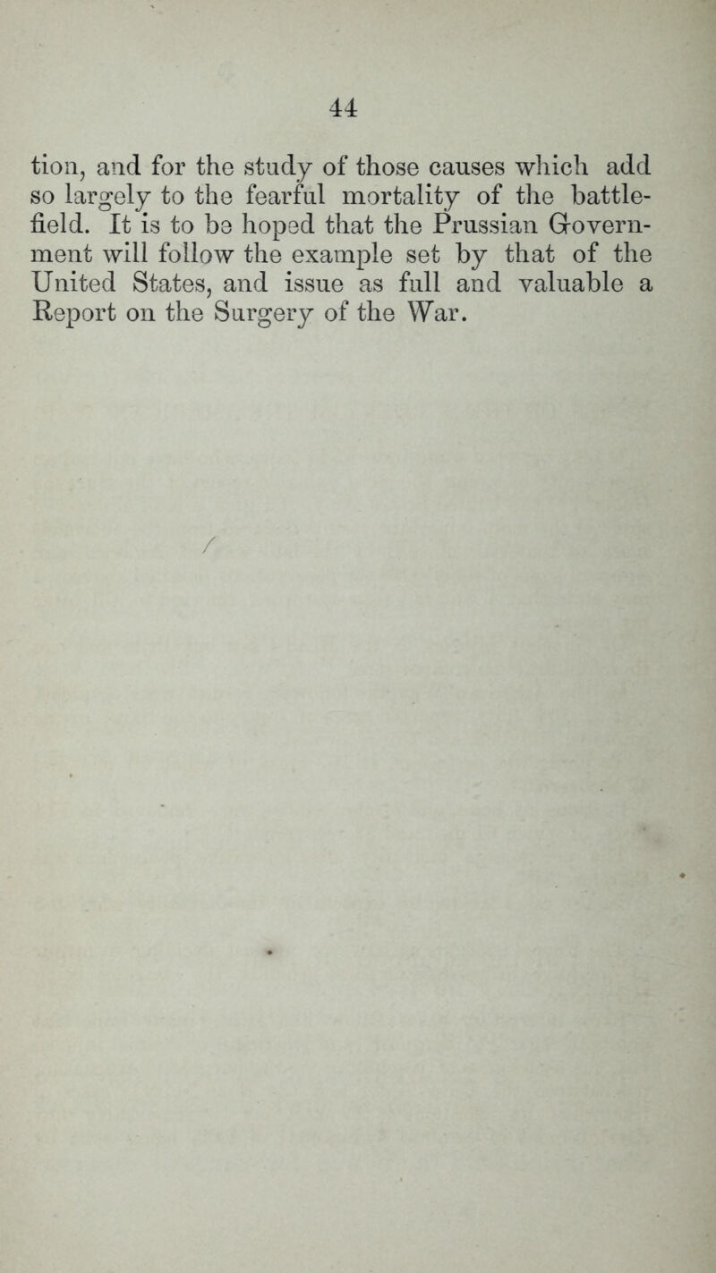 tion, and for the study of those causes which add so largely to the fearful mortality of the battle- field. It is to be hoped that the Prussian Grovern- ment will follow the example set by that of the United States, and issue as full and valuable a Report on the Surgery of the War. /