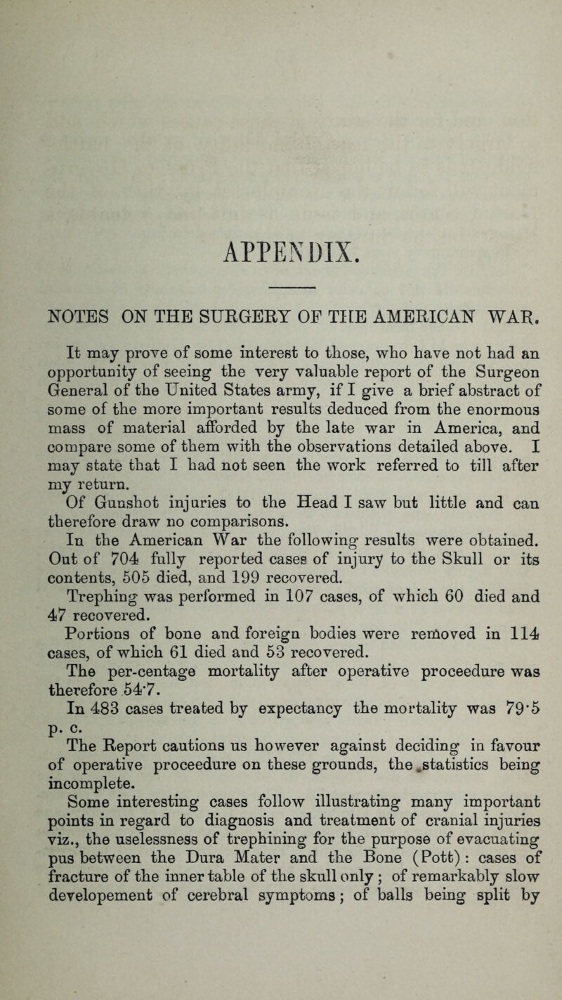 APPENDIX. NOTES ON THE SURGERY OF THE AMERICAN WAR. It may prove of some interest to those, who have not had an opportunity of seeing the very valuable report of the Surgeon General of the United States army, if I give a brief abstract of some of the more important results deduced from the enormous mass of material afforded by the late war in America, and compare some of them with the observations detailed above. I may state that I had not seen the work referred to till after my return. Of Gunshot injuries to the Head I saw but little and can therefore draw no comparisons. In the American War the following results were obtained. Out of 704 fully reported cases of injury to the Skull or its contents, 505 died, and 199 recovered. Trephing was performed in 107 cases, of which 60 died and 47 recovered. Portions of bone and foreign bodies were removed in 114 cases, of which 61 died and 53 recovered. The per-centage mortality after operative proceedure was therefore 54*7. In 483 cases treated by expectancy the mortality was 79*5 P- c- The Report cautions us however against deciding in favour of operative proceedure on these grounds, the .statistics being incomplete. Some interesting cases follow illustrating many important points in regard to diagnosis and treatment of cranial injuries viz., the uselessness of trephining for the purpose of evacuating pus between the Dura Mater and the Bone (Pott): cases of fracture of the inner table of the skull only ; of remarkably slow developement of cerebral symptoms; of balls being split by