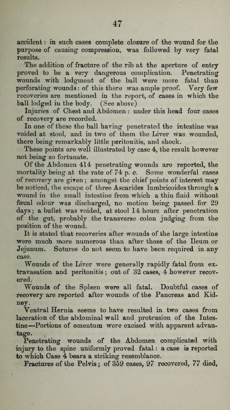 accident: in such cases complete closure of the wound for the purpose of causing compression, was followed by very fatal results. The addition of fracture of the rib at the aperture of entry proved to be a very dangerous complication. Penetrating wounds with lodgment of the ball were more fatal than perforating wounds: of this there was ample proof. Very few recoveries are mentioned in the report, of cases in which the ball lodged in the body. (See above) Injuries of Chest and Abdomen : under this head four cases of recovery are recorded. In one of these the ball having penetrated the intestine was voided at stool, and in two of them the Liver was wounded, there being remarkably little peritonitis, and shock. These points are well illustrated by case 4, the result however not being so fortunate. Of the Abdomen 414 penetrating wounds are reported, the mortality being at the rate of 74 p. c. Some wonderful cases of recovery are given ; amongst the chief points of interest may be noticed, the escape of three Ascarides lumbricoides through a wound in the small intestine from which a thin fluid without faecal odour was discharged, no motion being passed for 29 days; a bullet was voided, at stool 14 hours after penetration of the gut, probably the transverse colon judging from the position of the wound. It is stated that recoveries after wounds of the large intestine were much more numerous than after those of the Ileum or Jejunum. Sutures do not seem to have been required in any case. Wounds of the Liver were generally rapidly fatal from ex- travasation and peritonitis ; out of 32 cases, 4 however recov- ered. Wounds of the Spleen were all fatal. Doubtful cases of recovery are reported after wounds of the Pancreas and Kid- ney. Ventral Hernia seems to have resulted in two cases from laceration of the abdominal wall and protrusion of the Intes- tine—Portions of omentum were excised with apparent advan- tage. Penetrating wounds of the Abdomen complicated with injury to the spine uniformly proved fatal: a case is reported to which Case 4 bears a striking resemblance. Fractures of the Pelvis ; of 359 cases, 97 recovered, 77 died,