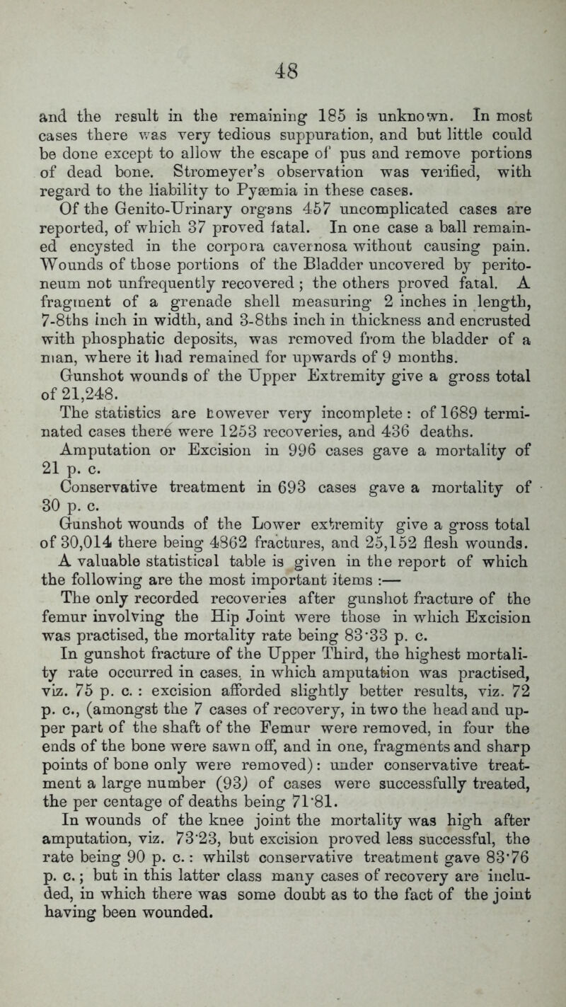 and the result in the remaining 185 is unknown. In most cases there was very tedious suppuration, and but little could be done except to allow the escape of pus and remove portions of dead bone. Stromeyer’s observation was verified, with regard to the liability to Pyaemia in these cases. Of the Genito-Urinary organs 457 uncomplicated cases are reported, of which 37 proved fatal. In one case a ball remain- ed encysted in the corpora cavernosa without causing pain. Wounds of those portions of the Bladder uncovered by perito- neum not unfrequently recovered ; the others proved fatal. A fragment of a grenade shell measuring 2 inches in length, 7-8ths inch in width, and 3-8ths inch in thickness and encrusted with phosphatic deposits, was removed from the bladder of a man, where it had remained for upwards of 9 months. Gunshot wounds of the Upper Extremity give a gross total of 21,248. The statistics are towever very incomplete: of 1689 termi- nated cases ther£ were 1253 recoveries, and 436 deaths. Amputation or Excision in 996 cases gave a mortality of 21 p. c. Conservative treatment in 693 cases gave a mortality of 30 p. c. Gunshot wounds of the Lower extremity give a gross total of 30,014 there being 4862 fractures, and 25,152 flesh wounds. A valuable statistical table is given in the report of which the following are the most important items :— The only recorded recoveries after gunshot fracture of the femur involving the Hip Joint were those in which Excision was practised, the mortality rate being 83 33 p. c. In gunshot fracture of the Upper Third, the highest mortali- ty rate occurred in cases, in which amputation was practised, viz. 75 p. c. : excision afforded slightly better results, viz. 72 p. c., (amongst the 7 cases of recovery, in two the head and up- per part of the shaft of the Femur were removed, in four the ends of the bone were sawn off, and in one, fragments and sharp points of bone only were removed): under conservative treat- ment a large number (93) of cases were successfully treated, the per centage of deaths being 71'81. In wounds of the knee joint the mortality was high after amputation, viz. 73*23, but excision proved less successful, the rate being 90 p. c.: whilst conservative treatment gave 83*76 p. c.; but in this latter class many cases of recovery are inclu- ded, in which there was some doubt as to the fact of the joint having been wounded.