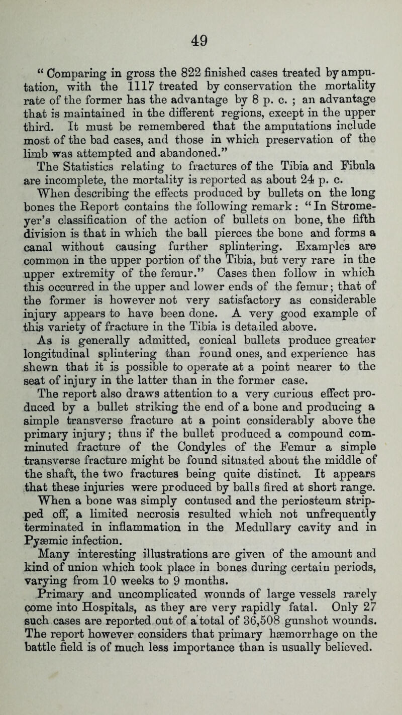 “ Comparing in gross the 822 finished cases treated by ampu- tation, with the 1117 treated by conservation the mortality rate of the former has the advantage by 8 p. c. ; an advantage that is maintained in the different regions, except in the upper third. It must be remembered that the amputations include most of the bad cases, and those in which preservation of the limb was attempted and abandoned.” The Statistics relating to fractures of the Tibia and Fibula are incomplete, the mortality is reported as about 24 p. c. When describing the effects produced by bullets on the long bones the Report contains the following remark : “ In Strome- yer’s classification of the action of bullets on bone, the fifth division is that in which the ball pierces the bone and forms a canal without causing further splintering. Examples are common in the upper portion of tho Tibia, but very rare in the upper extremity of the femur.” Cases then follow in which this occurred in the upper and lower ends of the femur; that of the former is however not very satisfactory as considerable injury appears to have been done. A very good example of this variety of fracture in the Tibia is detailed above. As is generally admitted, conical bullets produce greater longitudinal splintering than round ones, and experience has shewn that it is possible to operate at a point nearer to the seat of injury in the latter than in the former case. The report also draws attention to a very curious effect pro- duced by a bullet striking the end of a bone and producing a simple transverse fracture at a point considerably above the primary injury; thus if the bullet produced a compound com- minuted fracture of the Condyles of the Femur a simple transverse fracture might be found situated about the middle of the shaft, the two fractures being quite distinct. It appears that these injuries were produced by balls fired at short range. When a bone was simply contused and the periosteum strip- ped off, a limited necrosis resulted which not unfrequently terminated in inflammation in the Medullary cavity and in Pysemic infection. Many interesting illustrations are given of the amount and kind of union which took place in bones during certain periods, varying from 10 weeks to 9 months. Primary and uncomplicated wounds of large vessels rarely pome into Hospitals, as they are very rapidly fatal. Only 27 such cases are reported out of a'total of 36,508 gunshot wounds. The report however considers that primary haemorrhage on the battle field is of much less importance than is usually believed.