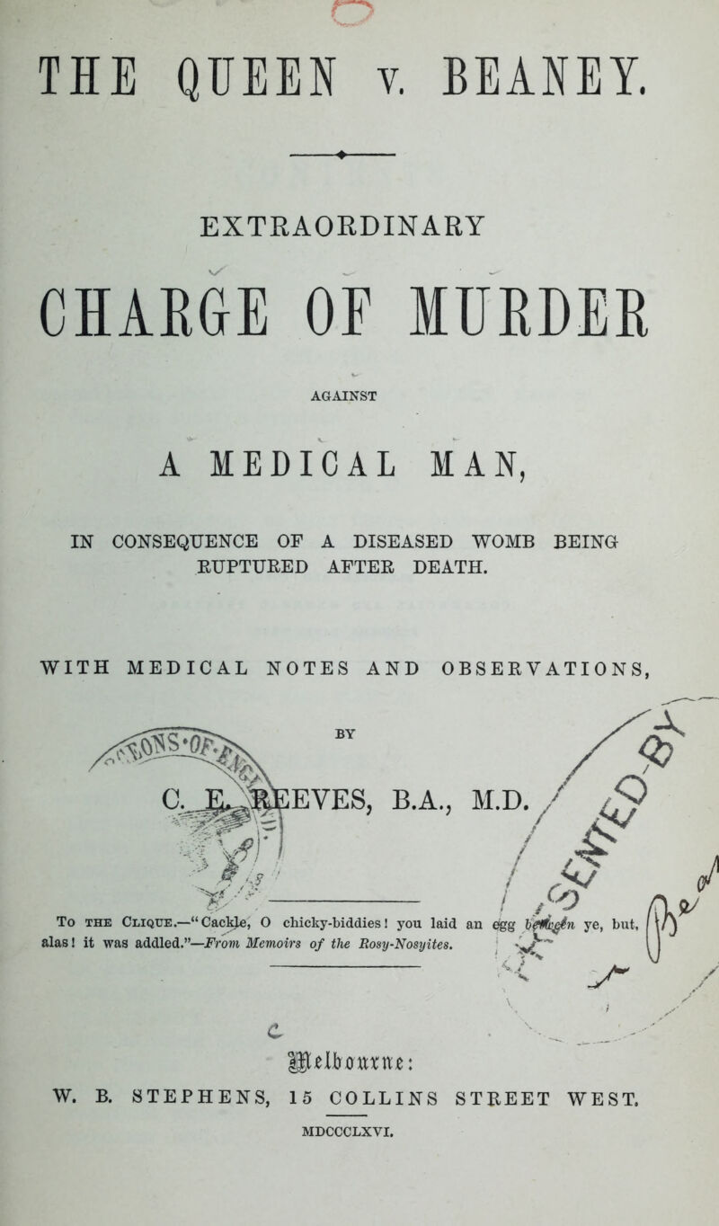 THE QUEEN v. BEANEY. EXTRAORDINARY CHARGE OF MURDER AGAINST A MEDICAL MAN, IN CONSEQUENCE OF A DISEASED WOMB BEING RUPTURED AFTER DEATH. WITH MEDICAL NOTES AND OBSERVATIONS, ilUItam: W. B. STEPHENS, 15 COLLINS STREET WEST. MDCCCLXYI.
