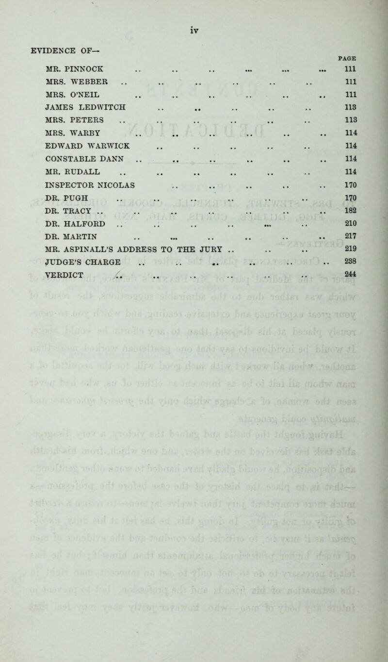 EVIDENCE OF— MR. PINNOCK PAGE 111 MRS. WEBBER 111 MRS. O’NEIL .. 111 JAMES LED WITCH 113 MRS. PETERS 113 MRS. WARBY 114 EDWARD WARWICK 114 CONSTABLE DANN .. .. 114 MR. RUDALL 114 INSPECTOR NICOLAS .. 170 DR. PUGH .. 170 DR. TRACY .. .. 182 DR. HALFORD .. ... 210 DR. MARTIN .. .. 217 MR. ASPINALL’S ADDRESS TO THE JURY .. 219 JUDGE’S CHARGE .. .. 238 VERDICT /. 244