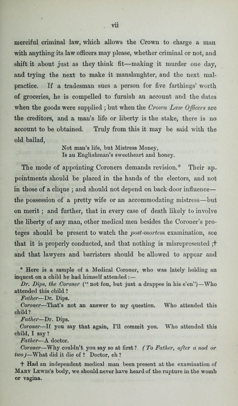 merciful criminal law, which allows the Crown to charge a man with anything its law officers may please, whether criminal or not, and shift it about just as they think fit—making it murder one day, and trying the next to make it manslaughter, and the next mal- practice. If a tradesman sues a person for five farthings’ worth of groceries, he is compelled to furnish an account and the dates when the goods were supplied ; but when the Crown Law Officers are the creditors, and a man’s life or liberty is the stake, there is no account to be obtained. Truly from this it may be said with the old ballad, Not man’s life, but Mistress Money, Is an Englishman’s sweetheart and honey. The mode of appointing Coroners demands revision.* Their ap- pointments should be placed in the hands of the electors, and not in those of a clique ; and should not depend on back-door influence— the possession of a pretty wife or an accommodating mistress—but on merit; and further, that in every case of death likely to involve the liberty of any man, other medical men besides the Coroner’s pro- teges should be present to watch the post-mortem examination, see that it is properly conducted, and that nothing is misrepresented;+ and that lawyers and barristers should be allowed to appear and * Here is a sample of a Medical Coroner, who was lately holding an inquest on a child he had himself attended:— Dr. Dips, the Coroner (“ not fou, but just a drappee in his e’en”)—Who attended this child ? Father—Dr. Dips. Coroner—That’s not an answer to my question. Who attended this child ? Father—Dr. Dips. Coroner—If you say that again, I’ll commit you. Who attended this child, I say ? Father—A doctor. Coroner—Why couldn’t you say so at first ? (To Father, after a nod or two)—What did it die of ? Doctor, eh ? + Had an independent medical man been present at the examination of Mary Lewis’s body, we should never have heard of the rupture in the womb or vagina.