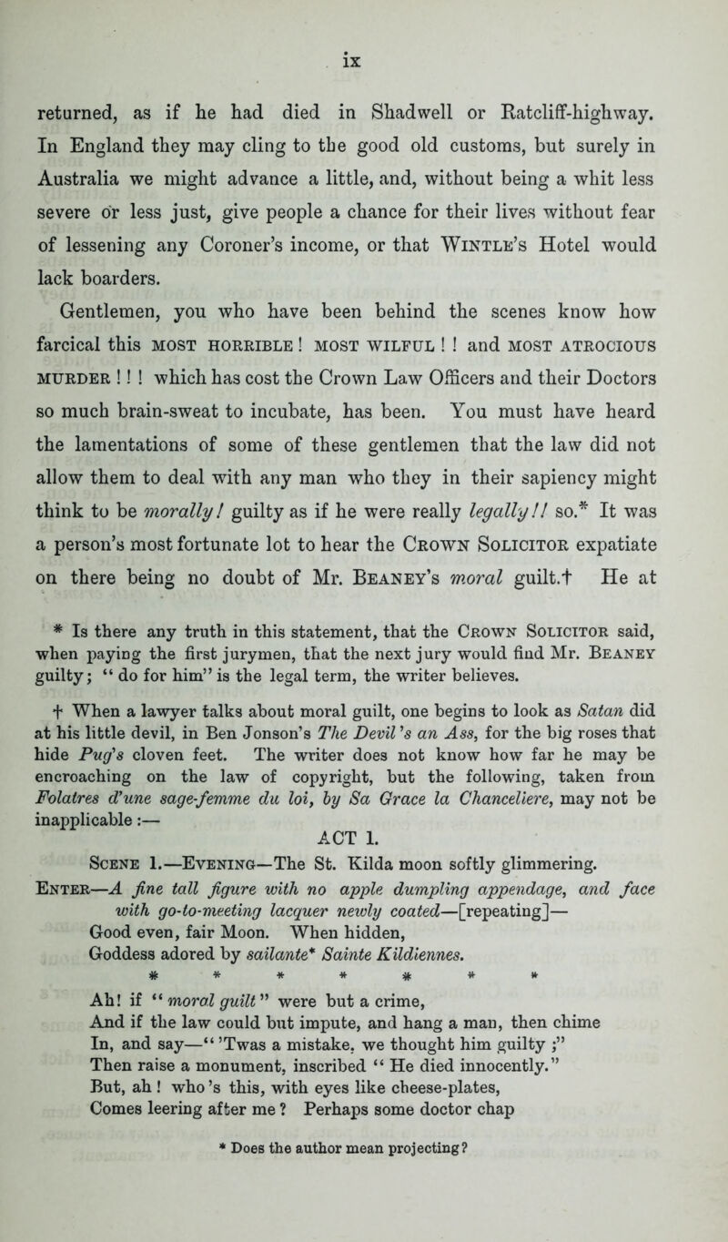 returned, as if he had died in Shadwell or Ratcliff-highway. In England they may cling to tbe good old customs, but surely in Australia we might advance a little, and, without being a whit less severe or less just, give people a chance for their lives without fear of lessening any Coroner’s income, or that Wintle’s Hotel would lack boarders. Gentlemen, you who have been behind the scenes know how farcical this most horrible ! most wilful ! ! and most atrocious murder !! ! which has cost the Crown Law Officers and their Doctors so much brain-sweat to incubate, has been. You must have heard the lamentations of some of these gentlemen that the law did not allow them to deal with any man who they in their sapiency might think to be morally! guilty as if he were really legally!! so.* It was a person’s most fortunate lot to hear the Crown Solicitor expatiate on there being no doubt of Mr. Reaney’s w.oral guilt.t He at * Is there any truth in this statement, that the Crown Solicitor said, when paying the first jurymen, that the next jury would find Mr. Beaney guilty; “ do for him” is the legal term, the writer believes. f When a lawyer talks about moral guilt, one begins to look as Satan did at his little devil, in Ben Jonson’s The Devil ’s an Ass, for the big roses that hide Pug's cloven feet. The writer does not know how far he may be encroaching on the law of copyright, but the following, taken from Folatres d’une sage-femme du loi, by Sa Grace la Chanceliere, may not be inapplicable:— ACT 1. Scene 1.—Evening—The St. Kilda moon softly glimmering. Enter—A fine tall figure with no apple dumpling appendage, and face with go-to-meeting lacquer newly coated—[repeating]— Good even, fair Moon. When hidden, Goddess adored by sailante* Sainte Kildiennes. ******* Ah! if “ moral guilt ” were but a crime, And if the law could but impute, and hang a man, then chime In, and say—“ ’Twas a mistake, we thought him guilty Then raise a monument, inscribed “ He died innocently.” But, ah ! who’s this, with eyes like cheese-plates, Comes leering after me ? Perhaps some doctor chap Does the author mean projecting?