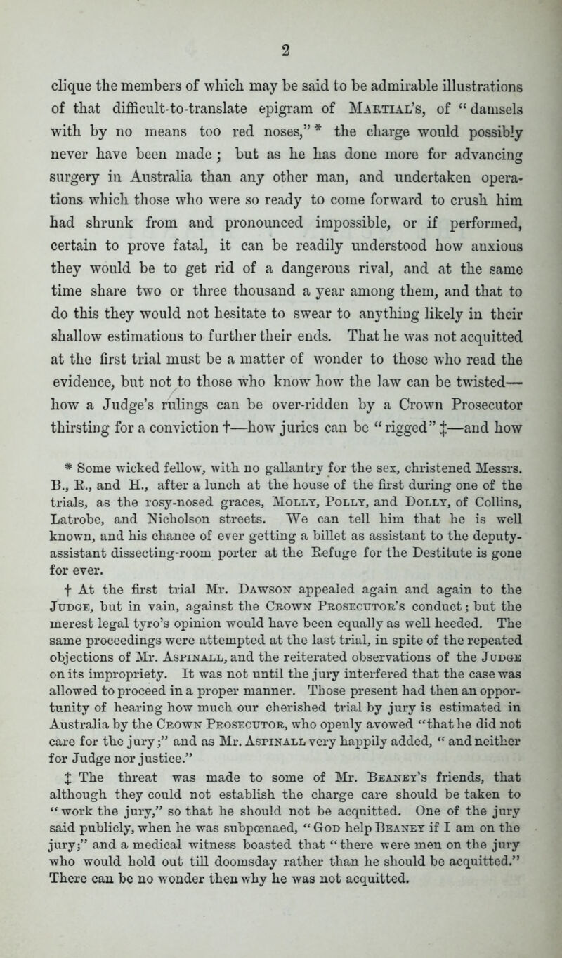 clique the members of which may be said to be admirable illustrations of that difficult-to-translate epigram of Martial’s, of “ damsels with by no means too red noses,” * the charge would possibly never have been made; but as he has done more for advancing surgery in Australia than any other man, and undertaken opera- tions which those who were so ready to come forward to crush him had shrunk from and pronounced impossible, or if performed, certain to prove fatal, it can be readily understood how auxious they would be to get rid of a dangerous rival, and at the same time share two or three thousand a year among them, and that to do this they would not hesitate to swear to anything likely in their shallow estimations to further their ends. That he was not acquitted at the first trial must be a matter of wonder to those who read the evidence, but not to those who know how the law can be twisted— how a Judge’s rulings can be over-ridden by a Crown Prosecutor thirsting for a conviction +—how juries can be “ rigged” J—and how * Some wicked fellow, with no gallantry for the sex, christened Messrs. B., R., and H., after a lunch at the house of the first during one of the trials, as the rosy-nosed graces, Molly, Polly, and Dolly, of Collins, Latrobe, and Nicholson streets. We can tell him that he is well known, and his chance of ever getting a billet as assistant to the deputy- assistant dissecting-room porter at the Refuge for the Destitute is gone for ever. f At the first trial Mr. Dawson appealed again and again to the Judge, but in vain, against the Crown Prosecutor’s conduct; but the merest legal tyro’s opinion would have been equally as well heeded. The same proceedings were attempted at the last trial, in spite of the repeated objections of Mr. Aspinall, and the reiterated observations of the Judge on its impropriety. It was not until the jury interfered that the case was allowed to proceed in a proper manner. Those present had then an oppor- tunity of hearing how much our cherished trial by jury is estimated in Australia by the Crown Prosecutor, who openly avowed “that he did not care for the juryand as Mr. Aspinall very happily added, “ and neither for Judge nor justice.” X The threat was made to some of Mr. Beaney’s friends, that although they could not establish the charge care should be taken to “work the jury,” so that he should not be acquitted. One of the jury said publicly, when he was subpoenaed, “ God help Beaney if I am on the jury;” and a medical witness boasted that “there were men on the jury who would hold out till doomsday rather than he should be acquitted.” There can be no wonder then why he was not acquitted.