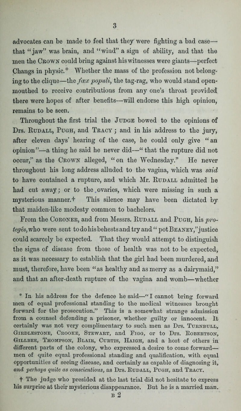 advocates can be made to feel that they* were fighting a bad case— that “ jaw” was brain, and “wind” a sign of ability, and that the men the Crown could bring against his witnesses were giants—perfect Changs in physic.* Whether the mass of the profession not belong- ing to the clique—the fcex populi, the tag-rag, who would stand open- mouthed to receive contributions from any one’s throat provided there were hopes of after benefits—will endorse this high opinion, remains to be seen. Throughout the first trial the Judge bowed to the opinions of Drs. Bud all, Pugh, and Tracy ; and in his address to the jury, after eleven days’ hearing of the case, he could only give “an opinion”—a thing he said he never did—“ that the rupture did not occur,” as the Crown alleged, “on the Wednesday.” He never throughout his long address alluded to the vagina, which was said to have contained a rupture, and which Mr. Budall admitted he had cut away; or to the ovaries, which were missing in such a mysterious manner. + This silence may have been dictated by that maiden-like modesty common to bachelors. From the Coroner, and from Messrs. Budall and Pugh, his pro- teges, who were sent to do his behests and try and “ pot Beaney,” justice could scarcely be expected. That they would attempt to distinguish the signs of disease from those of health was not to be expected, as it was necessary to establish that the girl had been murdered, and must, therefore, have been “as healthy and as merry as a dairymaid,” and that an after-death rupture of the vagina and womb—whether * In his address for the defence he said—“ I cannot bring forward men of equal professional standing to the medical witnesses brought forward for the prosecution.” This is a somewhat strange admission from a counsel defending a prisoner, whether guilty or innocent. It certainly was not very complimentary to such men as Drs. Turnbull, Girdlestone, Crooke, Stewart, and Figg, or to Drs. Bobertson, Gillbee, Thompson, Blair, Curtis, Haigh, and a host of others in different parts of the colony, who expressed a desire to come forward— men of quite equal professional standing and qualification, with equal opportunities of seeing disease, and certainly as capable of diagnosing it, and perhaps quite as conscientious, as Drs. Budall, Pugh, and Tract. f The judge who presided at the last trial did not hesitate to express his surprise at their mysterious disappearance. But he is a married man. B 2