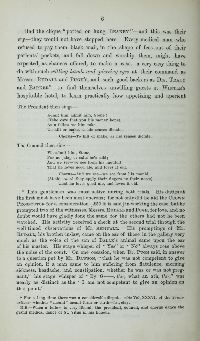 Had the clique “ potted or hung Beaney ”—and this was their cry—they would not have stopped here. Every medical man who refused to pay them black mail, in the shape of fees out of their patients’ pockets, and fall down and worship them, might have expected, as chances offered, to make a case—a very easy thing to do with such willing hands and piercing eyes at their command as Messrs. Rudall and Pugh’s, and such good backers as Drs. Tracy and Barker*—to find themselves unwilling guests at Wintle’s hospitable hotel, to learn practically how appetising and aperient The President then sings— Admit him, admit him, Stone ! (Take care that you his money bone). As a fellow we him take, To kill or make, as his senses dictate. Chorus—To kill or make, as his senses dictate. The Council then sing— We admit him, Stone, For no jalap or salts he’s sold; And we see—we see from his mould,f That he loves good ale, and loves it old. Chorus—And we see—we see from his mould, (At this word they apply their fingers on their noses) That he loves good ale, and loves it old. * This gentleman was most active during both trials. His duties at the first must have been most onerous; for not only did he aid the Crown Prosecutor for a consideration [.£50 it is said] in working the case, but he prompted two of the witnesses, Messrs. Eudall and Pugh, for love, and no doubt would have gladly done the same for the others had not he been watched. His activity received a check at the second trial through the well-timed observations of Mr. Aspinall. His promptings of Mr. Eudall, his brother-in-law, came on the ear of those in the gallery very much as the voice of the son of Balak’s animal came upon the ear of his master. His stage whisper of “ Yes” or “ No” always rose above the noise of the court. On one occasion, when Dr. Pugh said, in answer to a question put by Mr. Dawson, “ that he was not competent to give an opinion, if a man came to him suffering from flatulence, morning sickness, headache, and constipation, whether he was or was not preg- nant,” his stage whisper of “ By Gr , thir, what an ath, thir,” was nearly as distinct as the “ I am not competent to give an opinion on that point.” t For a long time there was a considerable dispute— vide Vol. XXXVI. of the Trans- actions—whether “ mould ” meant form or earth—i.e., clay. N.B.—When a fellow is very liberal, the president, council, and chorus dance the grand medical dance of St. Yitus in his honour.