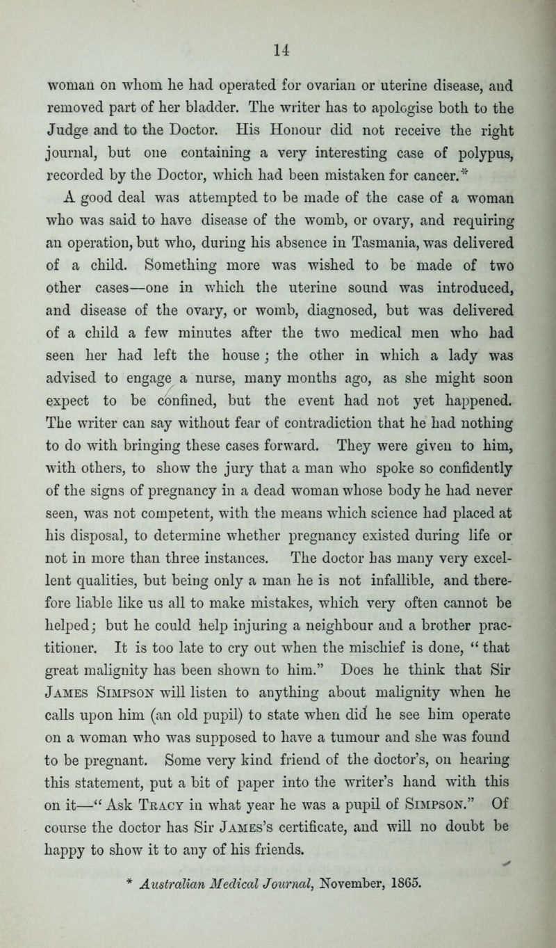 woman on whom he had operated for ovarian or uterine disease, and removed part of her bladder. The writer has to apologise both to the Judge and to the Doctor. His Honour did not receive the right journal, but one containing a very interesting case of polypus, recorded by the Doctor, which had been mistaken for cancer.* A good deal was attempted to be made of the case of a woman who was said to have disease of the womb, or ovary, and requiring an operation, but who, during his absence in Tasmania, was delivered of a child. Something more was wished to be made of two other cases—one in which the uterine sound was introduced, and disease of the ovary, or womb, diagnosed, but wras delivered of a child a few minutes after the two medical men who had seen her had left the house; the other in which a lady was advised to engage a nurse, many months ago, as she might soon expect to be confined, but the event had not yet happened. The writer can say without fear of contradiction that he had nothing to do with bringing these cases forward. They were given to him, with others, to show the jury that a man who spoke so confidently of the signs of pregnancy in a dead woman whose body he had never seen, was not competent, with the means which science had placed at his disposal, to determine whether pregnancy existed during life or not in more than three instances. The doctor has many very excel- lent qualities, but being only a man he is not infallible, and there- fore liable like us all to make mistakes, which very often cannot be helped; but he could help injuring a neighbour and a brother prac- titioner. It is too late to cry out when the mischief is done, “ that great malignity has been shown to him.” Does he think that Sir James Simpson will listen to anything about malignity when he calls upon him (an old pupil) to state when did he see him operate on a woman who was supposed to have a tumour and she was found to be pregnant. Some very kind friend of the doctor’s, on hearing this statement, put a bit of paper into the writer’s hand with this on it—“ Ask Tracy in what year he was a pupil of Simpson.” Of course the doctor has Sir James’s certificate, and will no doubt be happy to show it to any of his friends. Australian Medical Journal, November, 1865.