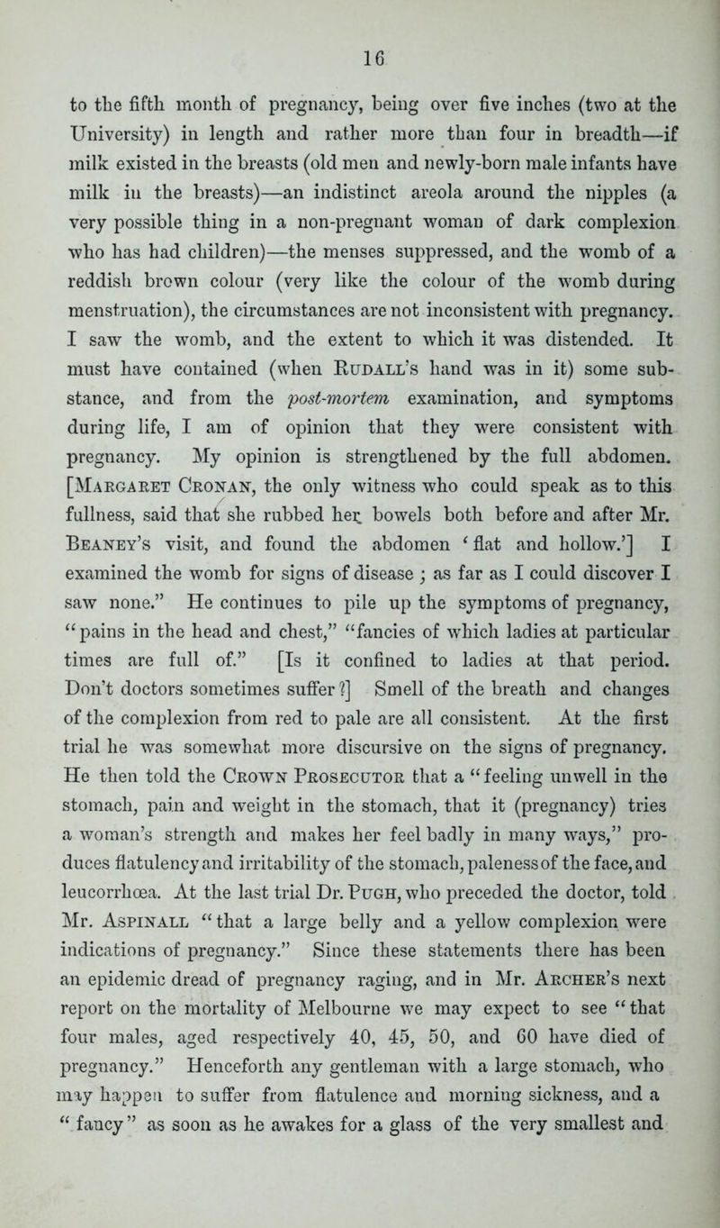 to the fifth month of pregnancy, being over five inches (two at the University) in length and rather more than four in breadth—if milk existed in the breasts (old men and newly-born male infants have milk in the breasts)—an indistinct areola around the nipples (a very possible thing in a non-pregnant woman of dark complexion who has had children)—the menses suppressed, and the womb of a reddish brown colour (very like the colour of the womb during menstruation), the circumstances are not inconsistent with pregnancy. I saw the womb, and the extent to which it was distended. It must have contained (when Buhall’s hand was in it) some sub- stance, and from the 'post-mortem examination, and symptoms during life, I am of opinion that they were consistent with pregnancy. My opinion is strengthened by the full abdomen. [Maega ret Cronan, the only witness who could speak as to this fullness, said that she rubbed her bowels both before and after Mr. Beaney’s visit, and found the abdomen ‘ flat and hollow.’] I examined the womb for signs of disease ; as far as I could discover I saw none.” He continues to pile up the symptoms of pregnancy, “ pains in the head and chest,” “fancies of wThich ladies at particular times are full of.” [Is it confined to ladies at that period. Don’t doctors sometimes suffer 1] Smell of the breath and changes of the complexion from red to pale are all consistent. At the first trial he was somewhat more discursive on the signs of pregnancy. He then told the Crown Prosecutor that a “feeling unwell in the stomach, pain and weight in the stomach, that it (pregnancy) tries a woman’s strength and makes her feel badly in many ways,” pro- duces flatulency and irritability of the stomach, paleness of the face, and leucorrhoea. At the last trial Dr. Pugh, who preceded the doctor, told Mr. Aspinall “ that a large belly and a yellow complexion were indications of pregnancy.” Since these statements there has been an epidemic dread of pregnancy raging, and in Mr. Archer’s next report on the mortality of Melbourne we may expect to see “ that four males, aged respectively 40, 45, 50, and 60 have died of pregnancy.” Henceforth any gentleman with a large stomach, who may happen to suffer from flatulence and morning sickness, and a “ fancy ” as soon as he awakes for a glass of the very smallest and