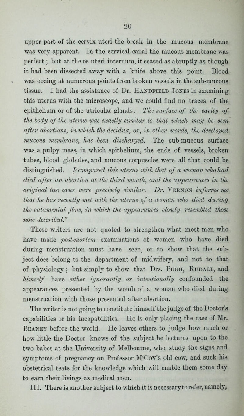 upper part of the cervix uteri the break in the mucous membrane was very apparent. In the cervical canal the mucous membrane was perfect; but at the os uteri internum, it ceased as abruptly as though it had been dissected away with a knife above this point. Blood was oozing at numerous points from broken vessels in the sub-mucous tissue. I had the assistance of Dr. Handfield Jones in examining this uterus with the microscope, and we could find no traces of the epithelium or of the utricular glands. The surface of the cavity of the body of the uterus was exactly similar to that which may be seen after abortions, in which the decidua, or, in other words, the developed mucous membrane, has been discharged. The sub-mucous surface was a pulpy mass, in which epithelium, the ends of vessels, broken tubes, blood globules, and mucous corpuscles were all that could be distinguished, f compared this uterus with that of a woman who had died after an abortion at the third month, and the appearances in the original two cases were precisely similar. Dr. Vernon informs me. that he has recently met with the uterus of a woman who died during the catamenial flow, in which the appearances closely resembled those now described.” These writers are not quoted to strengthen what most men who have made post-mortem, examinations of women who have died during menstruation must have seen, or to show that the sub- ject does belong to the department of midwifery, and not to that of physiology; but simply to show that Drs. Pugh, Budall, and himself have either ignorantly or intentionally confounded the appearances presented by the womb of a woman who died during menstruatioh with those presented after abortion. The writer is not going to constitute himself the judge of the Doctor’s capabilities or his incapabilities. He is only placing the case of Mr. Beaney before the world. He leaves others to judge how much or how little the Doctor knows of the subject he lectures upon to the two babes at the University of Melbourne, who study the signs and symptoms of pregnancy on Professor M‘Coy’s old cow, and suck his obstetrical teats for the knowledge which will enable them some day to earn their livings as medical men. III. There is another subj ect to which it is necessary to refer, namely,