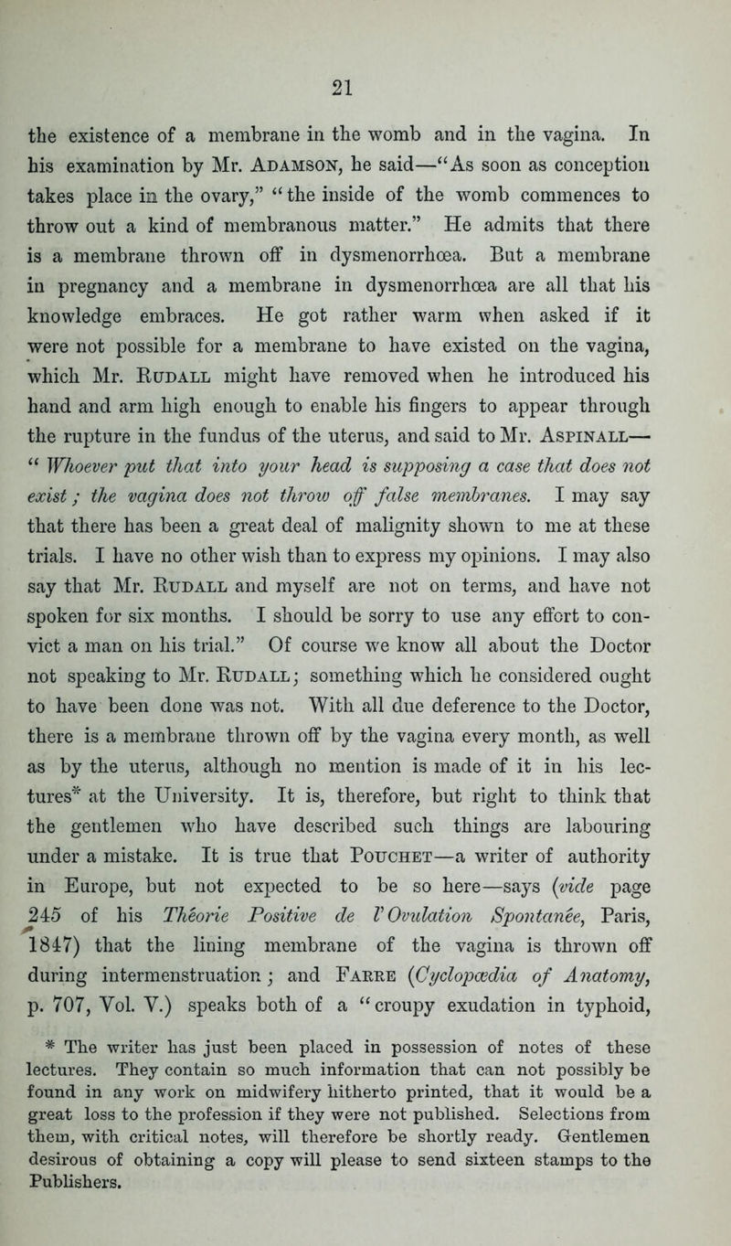 the existence of a membrane in the womb and in the vagina. In his examination by Mr. Adamson, he said—“As soon as conception takes place in the ovary,” “ the inside of the womb commences to throw out a kind of membranous matter.” He admits that there is a membrane thrown off in dysmenorrhoea. But a membrane in pregnancy and a membrane in dysmenorrhoea are all that his knowledge embraces. He got rather warm when asked if it were not possible for a membrane to have existed on the vagina, which Mr. Rudall might have removed when he introduced his hand and arm high enough to enable his fingers to appear through the rupture in the fundus of the uterus, and said to Mr. Aspinall— “ Whoever put that into your head is supposing a case that does not exist; the vagina does not throw off false membranes. I may say that there has been a great deal of malignity shown to me at these trials. I have no other wish than to express my opinions. I may also say that Mr. Rudall and myself are not on terms, and have not spoken for six months. I should be sorry to use any effort to con- vict a man on his trial.” Of course we know all about the Doctor not speaking to Mr. Rudall; something which he considered ought to have been done was not. With all due deference to the Doctor, there is a membrane thrown off by the vagina every month, as well as by the uterus, although no mention is made of it in his lec- tures* at the University. It is, therefore, but right to think that the gentlemen who have described such things are labouring under a mistake. It is true that Pouchet—a writer of authority in Europe, but not expected to be so here—says (vide page 2i5 of his Theorie Positive de V Ovulation Spontanee, Paris, 1847) that the lining membrane of the vagina is thrown off during intermenstruation; and Farre (Cyclopaedia of Anatomy, p. 707, Vol. Y.) speaks both of a “croupy exudation in typhoid, * The writer has just been placed in possession of notes of these lectures. They contain so much information that can not possibly be found in any work on midwifery hitherto printed, that it would be a great loss to the profession if they were not published. Selections from them, with critical notes, will therefore be shortly ready. Gentlemen desirous of obtaining a copy will please to send sixteen stamps to the Publishers.