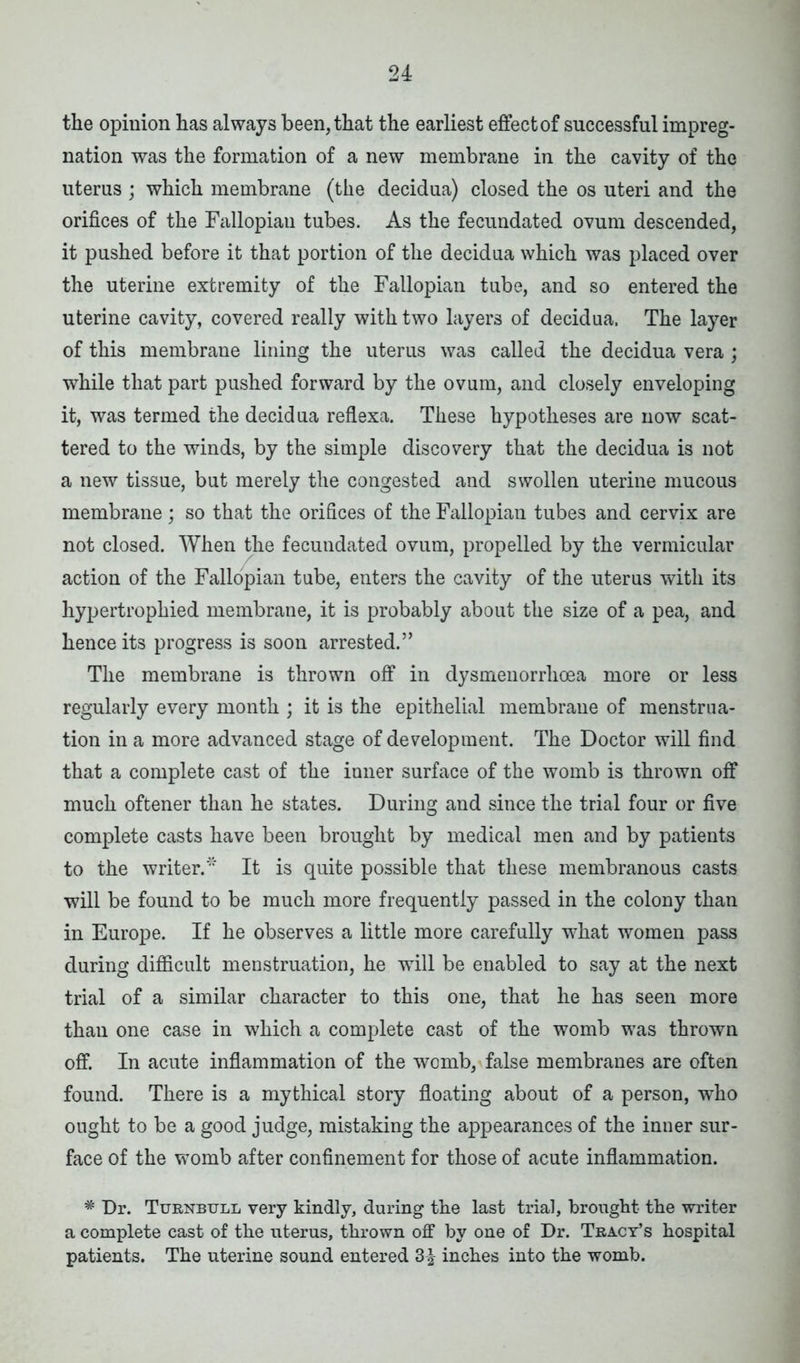 the opinion has always been, that the earliest effect of successful impreg- nation was the formation of a new membrane in the cavity of the uterus ; which membrane (the decidua) closed the os uteri and the orifices of the Fallopian tubes. As the fecundated ovum descended, it pushed before it that portion of the decidua which was placed over the uterine extremity of the Fallopian tube, and so entered the uterine cavity, covered really with two layers of decidua. The layer of this membrane lining the uterus was called the decidua vera ; while that part pushed forward by the ovum, and closely enveloping it, was termed the decidua reflexa. These hypotheses are now scat- tered to the winds, by the simple discovery that the decidua is not a new tissue, but merely the congested and swollen uterine mucous membrane; so that the orifices of the Fallopian tubes and cervix are not closed. When the fecundated ovum, propelled by the vermicular action of the Fallopian tube, enters the cavity of the uterus with its hypertrophied membrane, it is probably about the size of a pea, and hence its progress is soon arrested.” The membrane is thrown off in dysmenorrhoea more or less regularly every month ; it is the epithelial membraue of menstrua- tion in a more advanced stage of development. The Doctor will find that a complete cast of the inner surface of the womb is thrown off much oftener than he states. During and since the trial four or five complete casts have been brought by medical men and by patients to the writer.'1' It is quite possible that these membranous casts will be found to be much more frequently passed in the colony than in Europe. If he observes a little more carefully what women pass during difficult menstruation, he will be enabled to say at the next trial of a similar character to this one, that he has seen more than one case in which a complete cast of the womb was thrown off. In acute inflammation of the womb, false membranes are often found. There is a mythical story floating about of a person, who ought to be a good judge, mistaking the appearances of the inner sur- face of the womb after confinement for those of acute inflammation. * Dr. Turnbull very kindly, during the last trial, brought the writer a complete cast of the uterus, thrown off by one of Dr. Tracy’s hospital patients. The uterine sound entered 3^ inches into the womb.