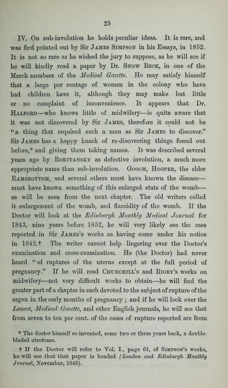 IV. On sub-involution he holds peculiar ideas. It is rare, and was first pointed out by Sir James Simpson in his Essays, in 1852. It is not so rare as he wished the jury to suppose, as he will see if he will kindly read a paper by Dr. Snow Beck, in one of the March numbers of the Medical Gazette. He may satisfy himself that a large per centage of women in the colony who have had children have it, although they may make but little or no complaint of inconvenience. It appears that Dr. Halford—who knows little of midwifery—is quite aware that it was not discovered by Sir James, therefore it could not be “a thing that required such a man as Sir James to discover.” Sir James has a happy knack of re-discovering things found out before,* and giving them taking names. It was described several years ago by Kokitansky as defective involution, a much more appropriate name than sub-involution. Gooch, Hooper, the elder Ramsbottom, and several others must have known the disease— must have known something of this enlarged state of the womb— as will be seen from the next chapter. The old writers called it enlargement of the womb, and flaccidity of the womb. If the Doctor will look at the Edinburgh Monthly Medical Journal for 1843, nine years before 1852, he will very likely see the case reported in Sir James’s works as having come under his notice in 1842.+ The writer cannot help lingering over the Doctor’s examination and cross-examination. He (the Doctor) had never heard “ of ruptures of the uterus except at the full period of pregnancy.” If he will read Churchill’s and Rigby’s works on midwifery—not very difficult works to obtain—he will find the greater part of a chapter in each devoted to the subject of rupture of the organ in the early months of pregnancy ; and if he will look over the Lancet, Medical Gazette, and other English journals, he will see that from seven to ten per cent, of the cases of rupture reported are from # The doctor himself re-invented, some two or three years back, a double- bladed utrotome. f If the Doctor will refer to Yol. I., page 61, of Simpson’s works, he will see that that paper is headed (London and Edinburgh Monthly Journal, November, 1843).