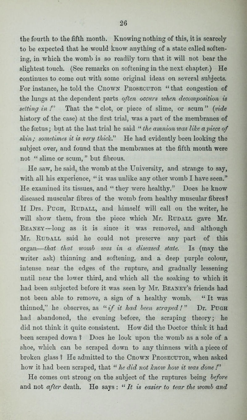the fourth to the fifth month. Knowing nothing of this, it is scarcely to be expected that he would know anything of a state called soften- ing, in which the womb is so readily torn that it will not bear the slightest touch. (See remarks on softening in the next chapter.) He continues to come out with some original ideas on several subjects. For instance, he told the Crown Prosecutor “ that congestion of the lungs at the dependent parts often occurs when decomposition is setting in /” That the “ clot, or piece of slime, or scum ” (vide history of the case) at the first trial, was a part of the membranes of the foetus; but at the last trial he said “ the amnion was like a piece of skin; sometimes it is very thick? He had evidently been looking the subject over, and found that the membranes at the fifth month were not “ slime or scum, ” but fibrous. He saw, hesaid^the womb at the University, and strange to say, with all his experience, “it was unlike any other womb I have seen.” He examined its tissues, and “ they were healthy.” Does he know diseased muscular fibres of the womb from healthy muscular fibres 1 If Drs. Pugh, Rudall, and himself will call on the writer, he will show them, from the piece which Mr. Rudall gave Mr. Beaney—long as it is since it was removed, and although Mr. Rudall said he could not preserve any part of this organ—that that womb was in a diseased state. Is (may the writer ask) thinning and softening, and a deep purple colour, intense near the edges of the rupture, and gradually lessening until near the lower third, and which all the soaking to which it had been subjected before it was seen by Mr. Beaney’s friends had not been able to remove, a sign of a healthy womb. “ It was thinned,” he observes, as “ if it had been scraped ! ” Dr. Pugh had abandoned, the evening before, the scraping theory; he did not think it quite consistent. How did the Doctor think it had been scraped down 1 Does he look upon the womb as a sole of a shoe, which can be scraped down to any thinness with a piece of broken glass 1 He admitted to the Crown Prosecutor, when asked how it had been scraped, that “ he did not know how it was done /” He comes out strong on the subject of the ruptures being before and not after death. He says : “ It is easier to tear the womb and