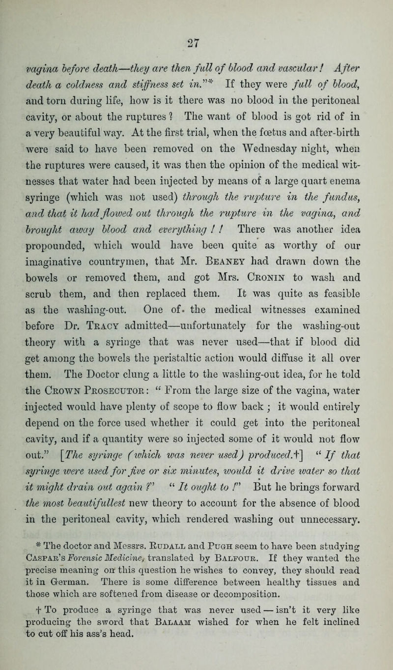 vagina before death—they are then full of blood and vascular! After death a coldness and stiffness set in”* If they were full of blood, and torn daring life, how is it there was no blood in the peritoneal cavity, or about the ruptures ? The want of blood is got rid of in a very beautiful way. At the first trial, when the foetus and after-birth were said to have been removed on the Wednesday night, when the raptures were caused, it was then the opinion of the medical wit- nesses that water had been injected by means of a large quart enema syringe (which was not used) through the rupture in the fundus, and that it had flowed out through the rupture in the vagina, and brought away blood and everything ! ! There was another idea propounded, which would have been quite as worthy of our imaginative countrymen, that Mr. Beaney had drawn down the bowrels or removed them, and got Mrs. Cronin to wash and scrub them, and then replaced them. It was quite as feasible as the washing-out. One of. the medical witnesses examined before Dr. Tracy admitted—unfortunately for the washing-out theory with a syringe that was never used—that if blood did get among the bowels the peristaltic action would diffuse it all over them. The Doctor clung a little to the washing-out idea, for he told the Crown Prosecutor : “ From the large size of the vagina, water injected would have plenty of scope to flow back ; it would entirely depend on the force used whether it could get into the peritoneal cavity, and if a quantity were so injected some of it would not flow out.” [The syringe (which was never used) produced.^] “ If that syringe were used for five or six minutes, would it drive water so that it might drain out again ?” “ It ought to !” But he brings forward the most beautifullest new theory to account for the absence of blood in the peritoneal cavity, which rendered washing out unnecessary. * The doctor and Messrs. Rudall and Pugh seem to have been studying Caspar’s Forensic Medicinetranslated by Balfour. If they wanted the precise meaning on this question he wishes to convey, they should read it in German. There is some difference between healthy tissues and those which are softened from disease or decomposition. f To produce a syringe that was never used — isn’t it very like producing the sword that Balaam wished for when he felt inclined to cut off his ass’s head.