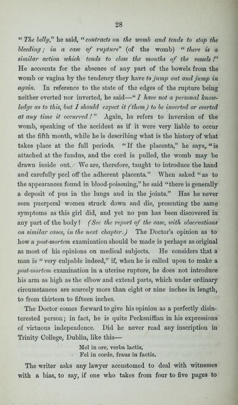 “ The belly” he said, “ contracts on the womb and tends to stop the bleeding; in a case of rupture” (of the womb) “ there is a similar action which tends to close the mouths of the vessels 1” He accounts for the absence of any part of the bowels from the womb or vagina by the tendency they have to jump out and jump in again. In reference to the state of the edges of the rupture being neither everted nor inverted, he said—“ I have not a personal know- ledge as to this, but I should expect it (them) to be inverted or everted at any time it occurred! ” Again, he refers to inversion of the womb, speaking of the accident as if it were very liable to occur at the fifth month, while he is describing what is the history of what takes place at the full periods. “ If the placenta,” he says, “ is attached at the fundus, and the cord is pulled, the womb may be drawn inside out./ We are, therefore, taught to introduce the hand and carefully peel off the adherent placenta.” When asked “as to the appearances found in blood-poisoning,” he said “there is generally a deposit of pus in the lungs and in the joints.” Has he never seen puerperal women struck down and die, presenting the same symptoms as this girl did, and yet no pus has been discovered in any part of the body1? (See the report of the case, with observations on similar cases, in the next chapter.) The Doctor’s opinion as to how a post-mortem examination should be made is perhaps as original as most of his opinions on medical subjects. He considers that a man is “ very culpable indeed,” if, when he is called upon to make a post-mortem examination in a uterine rupture, he does not introduce his arm as high as the elbow and extend parts, which under ordinary circumstances are scarcely more than eight or nine inches in length, to from thirteen to fifteen inches. The Doctor comes forward to give his opinion as a perfectly disin- terested person; in fact, he is quite Pecksniffian in his expressions of virtuous independence. Did he never read any inscription in Trinity College, Dublin, like this— Mel in ore, verba lactis, Fel in corde, fraus in factis. The writer asks any lawyer accustomed to deal with witnesses with a bias, to say, if one who takes from four to five pages to