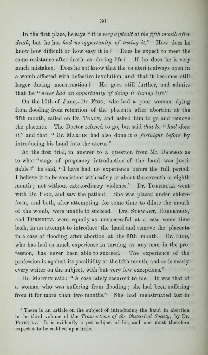 In the first place, he says “ it is very difficult at the fifth month after death, but he has had no opportunity of testing it” How does he know how difficult or how easy it is 1 Does he expect to meet the same resistance after death as during life? If he does he is very much mistaken. Does he not know that the os uteri is always open in a womb affected with defective involution, and that it becomes still larger during menstruation ? He goes still further, and admits that he “ never had an opportunity of doing it during life On the 10th of June, - Dr. Figg, who had a poor woman dying from flooding from retention of the placenta after abortion at the fifth month, called on Dr. Tracy, and asked him to go and remove the placenta. The Doctor refused to go, but said that he “ had done it,” and that “ Dr. Martin had also done it a fortnight before by introducing his hand into the uterus.” At the first trial, in answer to a question from Mr. Dawson as to what “stage of pregnancy introduction of the hand was justi- fiable V’ he said, “ I have had no experience before the full period. I believe it to be consistent with safety at about the seventh or eighth month; not without extraordinary violence.” Dr. Turnbull went with Dr. Figg, and saw the patient. She was placed under chloro- form, and both, after attempting for some time to dilate the mouth of the womb, were unable to succeed. Drs. Stewart, Bobertson, and Turnbull were equally as unsuccessful at a case some time back, in an attempt to introduce the hand and remove the placenta in a case of flooding after abortion at the fifth month. Dr. Figg, who has had as much experience in turning as any man in the pro- fession, has never been able to succeed. The experience of the profession is against its possibility at the fifth month, and so is nearly every writer on the subject, with but very few exceptions.* Dr. Martin said: “ A case lately occurred to me. It was that of a woman who was suffering from flooding; she had been suffering from it for more than two months.” She had menstruated last in * There is an article on the subject of introducing the hand in abortion in the third volume of the Transactions of the Obstetrical Society, by Dr. Priestly. It is evidently a pet subject of his, and one must therefore expect it to be coddled up a little.