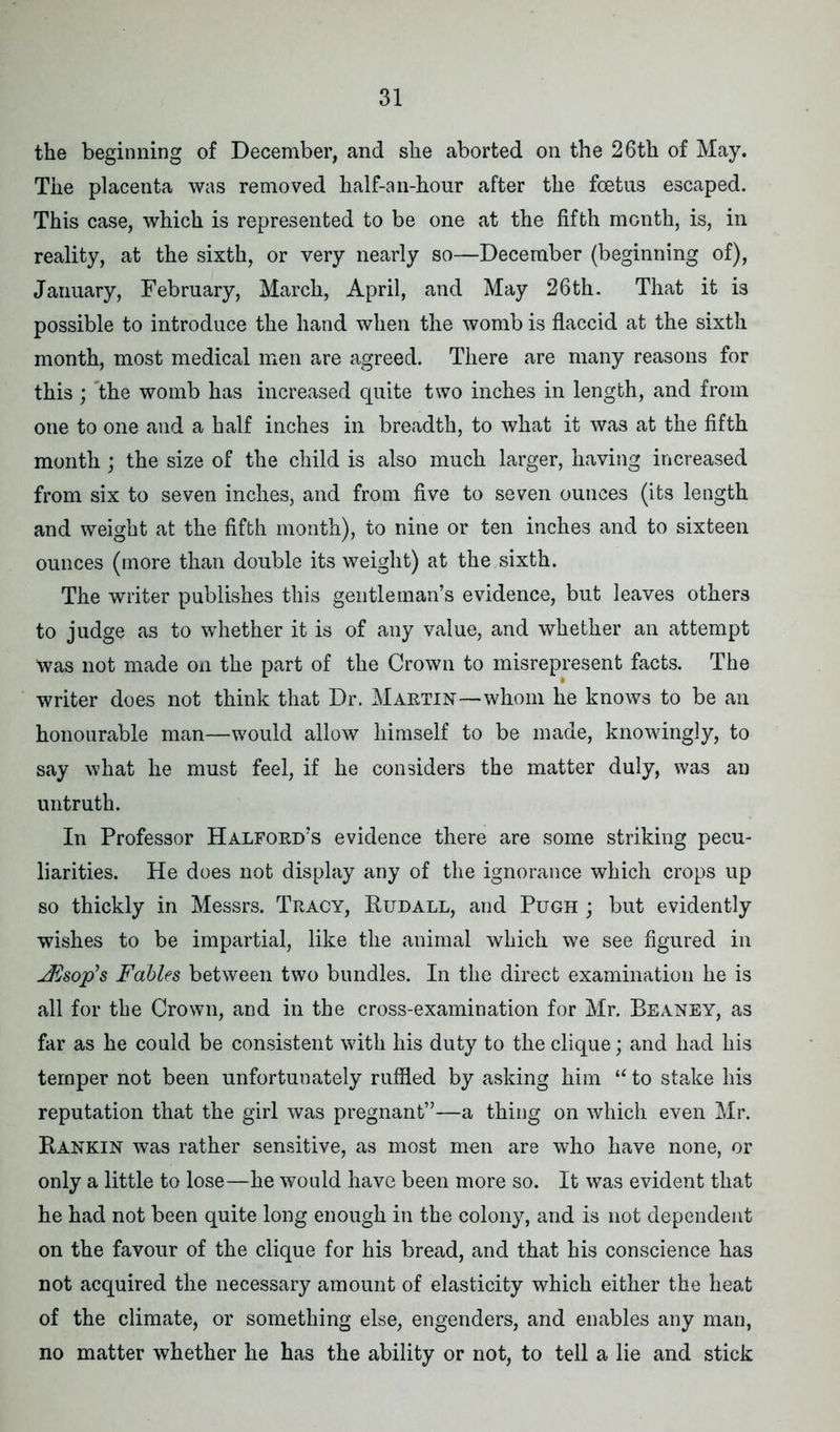 the beginning of December, and she aborted on the 26th of May. The placenta was removed half-an-hour after the foetus escaped. This case, which is represented to be one at the fifth month, is, in reality, at the sixth, or very nearly so—December (beginning of), January, February, March, April, and May 26th. That it is possible to introduce the hand when the womb is flaccid at the sixth month, most medical men are agreed. There are many reasons for this ; the womb has increased quite two inches in length, and from one to one and a half inches in breadth, to what it was at the fifth month ; the size of the child is also much larger, having increased from six to seven inches, and from five to seven ounces (its length and weight at the fifth month), to nine or ten inches and to sixteen ounces (more than double its weight) at the sixth. The writer publishes this gentleman’s evidence, but leaves others to judge as to whether it is of any value, and whether an attempt was not made on the part of the Crown to misrepresent facts. The writer does not think that Dr. Martin—-whom he knows to be an honourable man—would allow himself to be made, knowingly, to say what he must feel, if he considers the matter duly, was an untruth. In Professor Halford’s evidence there are some striking pecu- liarities. He does not display any of the ignorance which crops up so thickly in Messrs. Tracy, Rudall, and Pugh ; but evidently wishes to be impartial, like the animal which we see figured in JVsop’s Fables between two bundles. In the direct examination he is all for the Crown, and in the cross-examination for Mr. Beaney, as far as he could be consistent with his duty to the clique; and had his temper not been unfortunately ruffled by asking him “ to stake his reputation that the girl was pregnant”—a thing on which even Mr. Rankin was rather sensitive, as most men are who have none, or only a little to lose—he would have been more so. It was evident that he had not been quite long enough in the colony, and is not dependent on the favour of the clique for his bread, and that his conscience has not acquired the necessary amount of elasticity which either the heat of the climate, or something else, engenders, and enables any man, no matter whether he has the ability or not, to tell a lie and stick