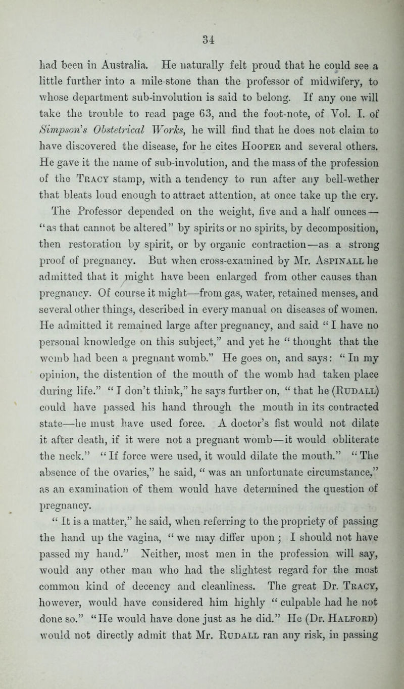 had been in Australia. He naturally felt proud that he could see a little further into a mile stone than the professor of midwifery, to whose department sub-involution is said to belong. If any one will take the trouble to read page 63, and the foot-note, of Yol. I. of Simpson's Obstetrical Works, he will find that he does not claim to have discovered the disease, for he cites Hooper and several others. He gave it the name of sub-involution, and the mass of the profession of the Tracy stamp, with a tendency to run after any bell-wether that bleats loud enough to attract attention, at once take up the cry. The Professor depended on the weight, five and a half ounces—• “as that cannot be altered” by spirits or no spirits, by decomposition, then restoration by spirit, or by organic contraction—as a strong proof of pregnancy. But when cross-examined by Mr. Aspinall he admitted that it might have been enlarged from other causes than pregnancy. Of course it might—from gas, water, retained menses, and several other things, described in every manual on diseases of women. He admitted it remained large after pregnancy, and said “ I have no personal knowledge on this subject,” and yet he “ thought that the womb had been a pregnant womb.” He goes on, and says: “ In my opinion, the distention of the mouth of the womb had taken place during life.” “ I don’t think,” he says further on, “ that he (Rudall) could have passed his hand through the mouth in its contracted state—he must have used force. A doctor’s fist would not dilate it after death, if it were not a pregnant womb—it would obliterate the neck.” “ If force were used, it would dilate the mouth.” “ The absence of the ovaries,” he said, “ was an unfortunate circumstance,” as an examination of them would have determined the question of pregnancy. “ It is a matter,” he said, when referring to the propriety of passing the hand up the vagina, “ we may differ upon ; I should not have passed my hand.” Neither, most men in the profession will say, would any other man who had the slightest regard for the most common kind of decency and cleanliness. The great Dr. Tracy, however, would have considered him highly “ culpable had he not done so.” “He would have done just as he did.” He (Dr. Halford) would not directly admit that Mr. Rudall ran any risk, in passing