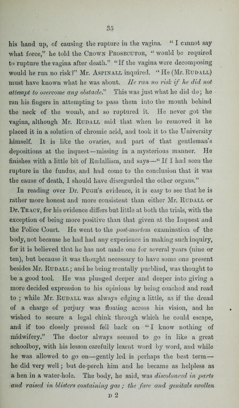 his hand up, of causing the rupture in the vagina. “ I cannot say what force,” he told the Crown Prosecutor, “ would be required to rupture the vagina after death.” “If the vagina were decomposing would he run no riskl” Mr. Aspinall inquired. “He (Mr.Rudall) must have known what he was about. He ran no risk if he did not attempt to overcome any obstacle.” This was just what he did do; he ran his fingers in attempting to pass them into the mouth behind the neck of the womb, and so ruptured it. He never got the vagina, although Mr. Rudall said that when he removed it he placed it in a solution of chromic acid, and took it to the University himself. It is like the ovaries, and part of that gentleman’s depositions at the inquest—missing in a mysterious manner. He finishes with a little bit of Rudallism, and says—“ If I had seen the rupture in the fundus, and had come to the conclusion that it was the cause of death, I should have disregarded the other organs.” In reading over Dr. Pugh’s evidence, it is easy to see that he is rather more honest and more consistent than either Mr. Rudall or Dr. Tracy, for his evidence differs but little at both the trials, with the exception of being more positive than that given at the Inquest and the Police Court. He went to the post-mortem examination of the body, not because he had had any experience in making such inquiry, for it is believed that he has not made one for several years (nine or ten), but because it was thought necessary to have some one present besides Mr. Rudall; and he being mentally purblind, was thought to be a good tool. He was plunged deeper and deeper into giving a more decided expression to his opinions by being coached and read to ; while Mr. Rudall was always edging a little, as if the dread of a charge of perjury was floating across his vision, and he wished to secure a legal chink through which he could escape, and if too closely pressed fell back on “ I know nothing of midwifery.” The doctor always seemed to go in like a great schoolboy, with his lesson carefully learnt word by word, and while he was allowed to go on—gently led is perhaps the best term— he did very well; but de-perch him and he became as helpless as a hen in a water-hole. The body, he said, was discoloured in parts and raised in blisters containing gas ; the face and genitals swollen D 2