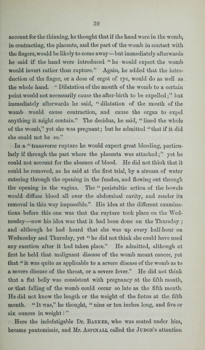 account for the thinning, he thought that if the hand were in the womb, in contracting, the placenta, and the part of the womb in contact with the fingers, would be likely to come away—but immediately afterwards he said if the hand were introduced “ he would expect the womb would invert rather than rupture.” Again, he added that the intro- duction of the finger, or a dose of ergot of rye, would do as well as the whole hand. “ Dilatation of the mouth of the womb to a certain point would not necessarily cause the after-birth to be expelled;” but immediately afterwards he said, “ dilatation of the mouth of the womb would cause contraction, and cause the organ to expel anything it might contain.” The decidua, he said, “lined the whole of the womb,” yet she was pregnant; but he admitted “that if it did she could not be so.” In a “transverse rupture he would expect great bleeding, particu- larly if through the part where the placenta was attached;” yet he could not account for the absence of blood. He did not think that it could be removed, as he said at the first trial, by a stream of water entering through the opening in the fundus, and flowing out through the opening in the vagina. The “ peristaltic action of the bowels would diffuse blood all over the abdominal cavitjq and render its removal in this way impossible.” His idea at the different examina- tions before this one was that the rupture took place on the Wed- nesday—now his idea was that it had been done on the Thursday ; and although he had heard that she was up every half-hour on Wednesday and Thursday, yet “ he did not think she could have used any exertion after it had taken place.” He admitted, although at first he held that malignant disease of the womb meant cancer, yet that “ it was quite as applicable to a severe disease of the womb as to a severe disease of the throat, or a severe fever.” He did not think that a flat belly was consistent with pregnancy at the fifth month, or that falling of the womb could occur so late as the fifth month. He did not know the length or the weight of the foetus at the fifth month. “ It was,” he thought, “ nine or ten inches long, and five or six ounces in weight 1 ” Here the indefatigable Dr. Barker, who was seated under him, became pantomimic, and Mr. Aspinall called the Judge’s attention