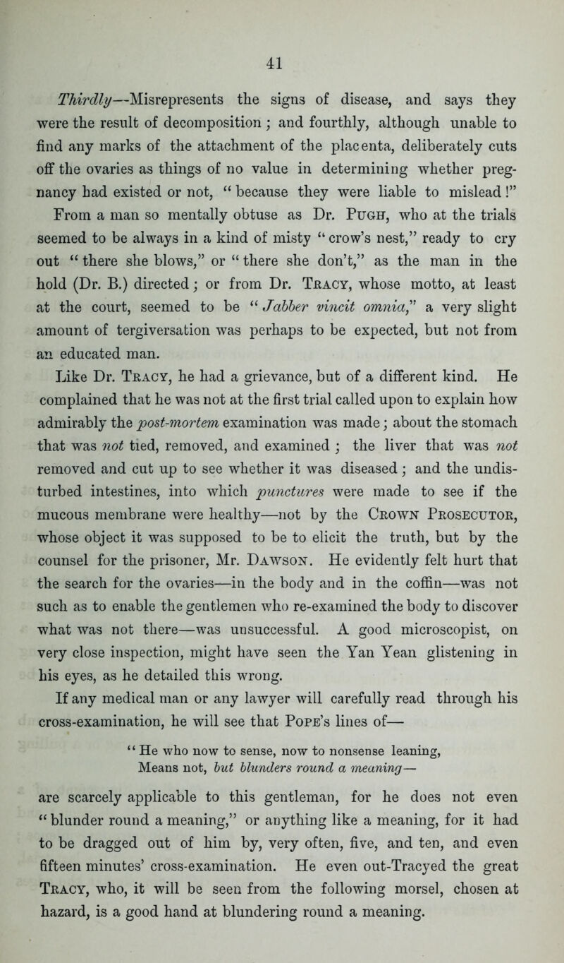 Thirdly—Misrepresents the signs of disease, and says they were the result of decomposition ; and fourthly, although unable to find any marks of the attachment of the placenta, deliberately cuts off the ovaries as things of no value in determining whether preg- nancy had existed or not, “ because they were liable to mislead!” From a man so mentally obtuse as Dr. Pugh, who at the trials seemed to be always in a kind of misty “ crow’s nest,” ready to cry out “ there she blows,” or “ there she don’t,” as the man in the hold (Dr. B.) directed; or from Dr. Tracy, whose motto, at least at the court, seemed to be “ Jabber vincit omnia,' a very slight amount of tergiversation was perhaps to be expected, but not from an educated man. Like Dr. Tracy, he had a grievance, but of a different kind. He complained that he was not at the first trial called upon to explain how admirably the post-mortem examination was made; about the stomach that was not tied, removed, and examined ; the liver that was not removed and cut up to see whether it was diseased; and the undis- turbed intestines, into which punctures were made to see if the mucous membrane were healthy—not by the Crown Prosecutor, whose object it was supposed to be to elicit the truth, but by the counsel for the prisoner, Mr. Dawson. He evidently felt hurt that the search for the ovaries—in the body and in the coffin—was not such as to enable the gentlemen who re-examined the body to discover what was not there—was unsuccessful. A good microscopist, on very close inspection, might have seen the Yan Yean glistening in his eyes, as he detailed this wrong. If any medical man or any lawyer will carefully read through his cross-examination, he will see that Pope’s lines of— “ He who now to sense, now to nonsense leaning, Means not, but blunders round a meaning— are scarcely applicable to this gentleman, for he does not even “ blunder round a meaning,” or anything like a meaning, for it had to be dragged out of him by, very often, five, and ten, and even fifteen minutes’ cross-examination. He even out-Tracyed the great Tracy, who, it will be seen from the following morsel, chosen at hazard, is a good hand at blundering round a meaning.