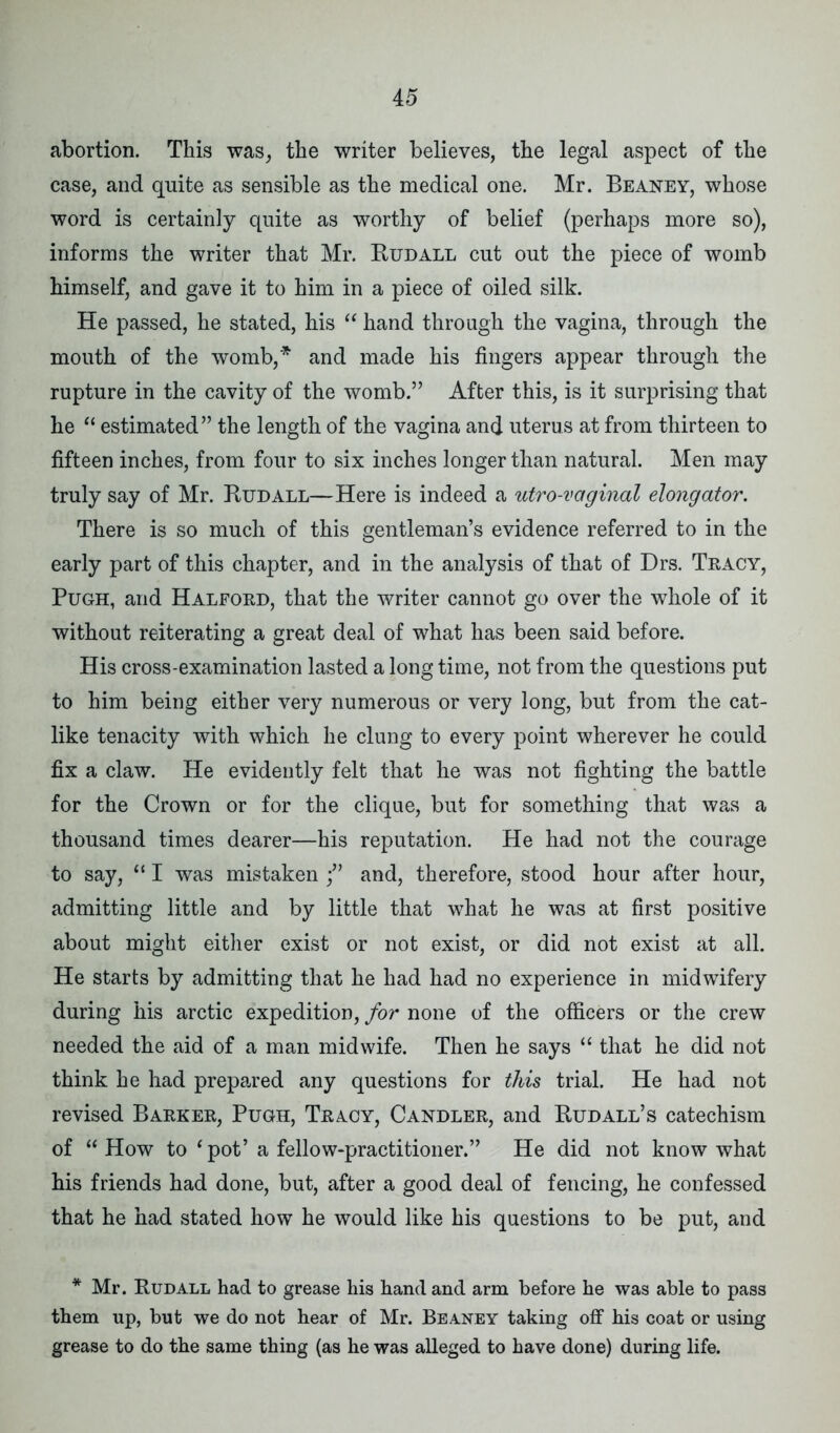 abortion. This was, the writer believes, the legal aspect of tbe case, and quite as sensible as tbe medical one. Mr. Beaney, whose word is certainly quite as worthy of belief (perhaps more so), informs the writer that Mr. Rudall cut out the piece of womb himself, and gave it to him in a piece of oiled silk. He passed, he stated, his “ hand through the vagina, through the mouth of the womb,* and made his fingers appear through the rupture in the cavity of the womb.” After this, is it surprising that he “ estimated” the length of the vagina and uterus at from thirteen to fifteen inches, from four to six inches longer than natural. Men may truly say of Mr. Rudall—Here is indeed a utro-vaginal elongator. There is so much of this gentleman’s evidence referred to in the early part of this chapter, and in the analysis of that of Drs. Tracy, Pugh, and Halford, that the writer cannot go over the whole of it without reiterating a great deal of what has been said before. His cross-examination lasted a long time, not from the questions put to him being either very numerous or very long, but from the cat- like tenacity with which he clung to every point wherever he could fix a claw. He evidently felt that he was not fighting the battle for the Crown or for the clique, but for something that was a thousand times dearer—his reputation. He had not the courage to say, “ I was mistaken f and, therefore, stood hour after hour, admitting little and by little that what he was at first positive about might either exist or not exist, or did not exist at all. He starts by admitting that he had had no experience in midwifery during his arctic expedition, for none of the officers or the crew needed the aid of a man midwife. Then he says “ that he did not think he had prepared any questions for this trial. He had not revised Barker, Pugh, Tracy, Candler, and Rudall’s catechism of “How to ‘pot’ a fellow-practitioner.” He did not know what his friends had done, but, after a good deal of fencing, he confessed that he had stated how he would like his questions to be put, and * Mr. Rudall had to grease his hand and arm before he was able to pass them up, but we do not hear of Mr. Beaney taking off his coat or using grease to do the same thing (as he was alleged to have done) during life.