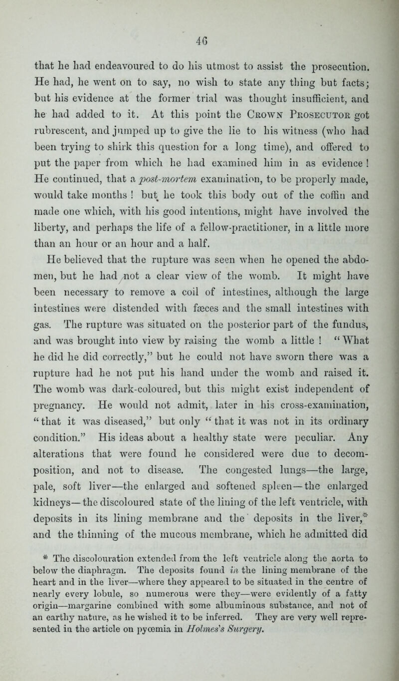 4G that he had endeavoured to do his utmost to assist the prosecution. He had, he went on to say, no wish to state any tiling but facts; but his evidence at the former trial was thought insufficient, and he had added to it. At this point the Crown Prosecutor got rubrescent, and jumped up to give the lie to his witness (who had been trying to shirk this question for a long time), and offered to put the paper from which he had examined him in as evidence ! He continued, that a 'post-mortem examination, to be properly made, would take months ! but he took this body out of the coffin and made one which, with his good intentions, might have involved the liberty, and perhaps the life of a fellow-practitioner, in a little more than an hour or an hour and a half. He believed that the rupture was seen when he opened the abdo- men, but he had mot a clear view of the womb. It might have been necessary to remove a coil of intestines, although the large intestines were distended with faeces and the small intestines with gas. The rupture was situated on the posterior part of the fundus, and was brought into view by raising the womb a little ! “ What he did he did correctly,” but he could not have sworn there was a rupture had he not put his hand under the womb and raised it. The womb was dark-coloured, but this might exist independent of pregnancy. He would not admit, later in his cross-examination, “ that it was diseased,” but only “ that it was not in its ordinary condition.” His ideas about a healthy state were peculiar. Any alterations that were found he considered were due to decom- position, and not to disease. The congested lungs—the large, pale, soft liver—the enlarged and softened spleen—the enlarged kidneys—the discoloured state of the lining of the left ventricle, with deposits in its lining membrane and the deposits in the liver,' and the thinning of the mucous membrane, which he admitted did * The discolouration extended from the left ventricle along the aorta to below the diaphragm. The deposits found in the lining membrane of the heart and in the liver—where they appeared to be situated in the centre of nearly every lobule, so numerous were they—were evidently of a fatty origin—margarine combined with some albuminous substance, and not of an earthy nature, as he wished it to be inferred. They are very well repre- sented in the article on pyoemia in Holmes’s Surgery.