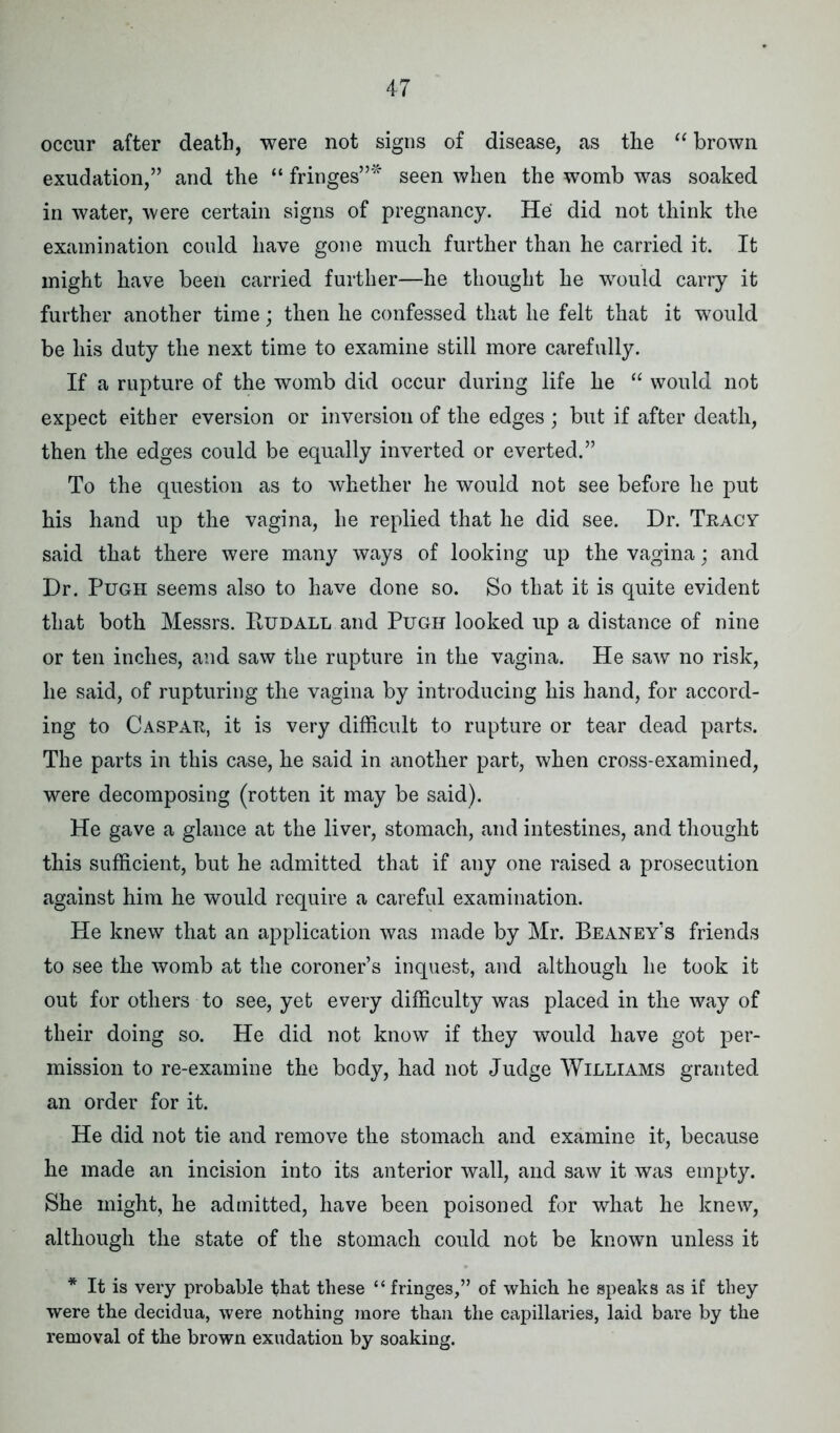 occur after death, were not signs of disease, as the “ brown exudation,” and the “ fringes”* seen when the womb was soaked in water, were certain signs of pregnancy. He did not think the examination could have gone much further than he carried it. It might have been carried further—he thought he would carry it further another time; then he confessed that he felt that it would be his duty the next time to examine still more carefully. If a rupture of the womb did occur during life he “ would not expect either eversion or inversion of the edges ; but if after death, then the edges could be equally inverted or everted.” To the question as to whether he would not see before he put his hand up the vagina, he replied that he did see. Dr. Tracy said that there were many ways of looking up the vagina; and Dr. Pugh seems also to have done so. So that it is quite evident that both Messrs. Rudall and Pugh looked up a distance of nine or ten inches, and saw the rupture in the vagina. He saw no risk, he said, of rupturing the vagina by introducing his hand, for accord- ing to Caspar, it is very difficult to rupture or tear dead parts. The parts in this case, he said in another part, when cross-examined, were decomposing (rotten it may be said). He gave a glance at the liver, stomach, and intestines, and thought this sufficient, but he admitted that if any one raised a prosecution against him he would require a careful examination. He knew that an application was made by Mr. Beaney’s friends to see the womb at the coroner’s inquest, and although he took it out for others to see, yet every difficulty was placed in the way of their doing so. He did not know if they would have got per- mission to re-examine the body, had not Judge Williams granted an order for it. He did not tie and remove the stomach and examine it, because he made an incision into its anterior wall, and saw it was empty. She might, he admitted, have been poisoned for what he knew, although the state of the stomach could not be known unless it * It is very probable that these “ fringes,” of which he speaks as if they were the decidua, were nothing more than the capillaries, laid bare by the removal of the brown exudation by soaking.